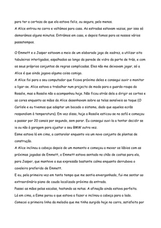 para ter a certeza de que ela estava feliz, ou segura, pelo menos.

A Alice entrou no carro e voltámos para casa. As estradas estavam vazias, por isso só

demorámos alguns minutos. Entrámos em casa, e depois fomos para os nossos vários

passatempos.


O Emmett e o Jasper estavam a meio de um elaborado jogo de xadrez, a utilizar oito

tabuleiros interligados, espalhados ao longo da parede de vidro da parte de trás, e com

os seus próprios conjuntos de regras complicadas. Eles não me deixavam jogar, só a

Alice é que ainda jogava alguma coisa comigo.

A Alice foi para o seu computador que ficava próximo deles e consegui ouvir o monitor

a ligar-se. Alice estava a trabalhar num projecto de moda para o guarda-roupa da

Rosalie, mas a Rosalie não a acompanhou hoje. Não ficou atrás dela a dirigir os cortes e

as cores enquanto as mãos da Alice desenhavam sobre as telas sensíveis ao toque (O

Carlisle e eu tivemos que adaptar um bocado o sistema, dado que aqueles ecrãs

respondiam à temperatura). Em vez disso, hoje a Rosalie esticou-se no sofá e começou

a passar por 20 canais por segundo, sem parar. Eu consegui ouvi-la a tentar decidir se

ia ou não à garagem para ajustar o seu BMW outra vez.

Esme estava lá em cima, a cantarolar enquanto via um novo conjunto de plantas de

construção.

A Alice inclinou a cabeça depois de um momento e começou a mexer os lábios com as

próximas jogadas de Emmett, o Emmett estava sentado no chão de costas para ela,

para Jasper, que manteve a sua expressão bastante calma enquanto derrubava o

cavaleiro preferido de Emmett.

E eu, pela primeira vez em tanto tempo que me sentia envergonhado, fui-me sentar ao

extraordinário piano de cauda localizado próximo da entrada.

Passei as mãos pelas escalas, testando as notas. A afinação ainda estava perfeita.

Lá em cima, a Esme parou o que estava a fazer e inclinou a cabeça para o lado.

Comecei a primeira linha da melodia que me tinha surgido hoje no carro, satisfeito por
 