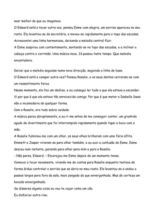 soar melhor do que eu imaginava.

O Edward está a tocar outra vez, pensou Esme com alegria, um sorriso apareceu no seu

rosto. Ela levantou-se da secretária, e moveu-se rapidamente para o topo das escadas.

Acrescentei uma linha harmoniosa, deixando a melodia central fluir.

A Esme suspirou com contentamento, sentando-se no topo das escadas, e a inclinar a

cabeça contra o corrimão. Uma música nova. Já passou tanto tempo. Que melodia

encantadora.


Deixei que a melodia seguisse numa nova direcção, seguindo a linha de base.

O Edward está a compor outra vez? Pensou Rosalie, e os seus dentes cerraram-se com

um ressentimento feroz.

Nesse momento, ela fez um deslize, e eu consegui ler tudo o que ela estava a esconder.

Vi por que é que ela estava tão enraivecida comigo. Por que é que matar a Isabella Swan

não a incomodaria de qualquer forma.

Com a Rosalie, era tudo sobre vaidade.

A música parou abruptamente, e eu ri-me antes de me conseguir conter, um grunhido

agudo de divertimento que foi interrompido rapidamente quando tapei a boca com a

mão.

A Rosalie fulminou-me com um olhar, os seus olhos brilharam com uma fúria aflita.

Emmett e Jasper viraram-se para olhar também, e eu ouvi a confusão de Esme. Esme

desceu num instante, parando para olhar para mim e para a Rosalie.

- Não pares, Edward. – Encorajou-me Esme depois de um momento tenso.

Comecei a tocar novamente, virando-me de costas para Rosalie enquanto tentava de

forma árdua controlar o sorriso que se abria no meu rosto. Ela levantou-se e andou a

passos largos para fora da sala, mais zangada do que envergonhada. Mas de certeza um

bocado envergonhada.

Se disseres alguma coisa eu vou-te caçar como um cão.

Eu disfarcei outro riso.
 