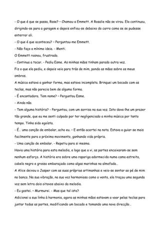 - O que é que se passa, Rose? – Chamou-a Emmett. A Rosalie não se virou. Ela continuou,

dirigindo-se para a garagem e depois enfiou-se debaixo do carro como se se pudesse

enterrar ali.

- O que é que aconteceu? – Perguntou-me Emmett.

- Não faço a mínima ideia. - Menti.

O Emmett rosnou, frustrado.

- Continua a tocar. - Pediu Esme. As minhas mãos tinham parado outra vez.

Fiz o que ela pediu, e depois veio para trás de mim, pondo as mãos sobre os meus

ombros.

A música estava a ganhar forma, mas estava incompleta. Brinquei um bocado com as

teclas, mas não parecia bem de alguma forma.

- É encantadora. Tem nome? – Perguntou Esme.

- Ainda não.

- Tem alguma história? - Perguntou, com um sorriso na sua voz. Isto dava-lhe um prazer

tão grande, que eu me senti culpado por ter negligenciado a minha música por tanto

tempo. Tinha sido egoísta.

- É… uma canção de embalar, acho eu. – E então acertei na nota. Estava a guiar-se mais

facilmente para o próximo movimento, ganhando vida própria.

- Uma canção de embalar. - Repetiu para si mesma.

Havia uma história para esta melodia, e logo que a vi, as partes encaixaram-se sem

nenhum esforço. A história era sobre uma rapariga adormecida numa cama estreita,

cabelo negro e grosso embaraçado como algas marinhas na almofada…

A Alice deixou o Jasper com as suas próprias artimanhas e veio-se sentar ao pé de mim

no banco. Na sua vibração, na sua voz harmoniosa como o vento, ela traçou uma segunda

voz sem letra dois oitavos abaixo da melodia.

- Eu gostei. – Murmurei. - Mas que tal isto?

Adicionei a sua linha à harmonia, agora as minhas mãos estavam a voar pelas teclas para

juntar todas as partes, modificando um bocado e tomando uma nova direcção…
 
