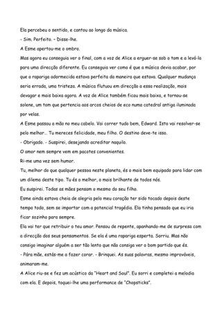 Ela percebeu o sentido, e cantou ao longo da música.

- Sim. Perfeito. – Disse-lhe.

A Esme apertou-me o ombro.

Mas agora eu conseguia ver o final, com a voz de Alice a erguer-se sob o tom e a levá-la

para uma direcção diferente. Eu conseguia ver como é que a música devia acabar, por

que a rapariga adormecida estava perfeita da maneira que estava. Qualquer mudança

seria errada, uma tristeza. A música flutuou em direcção a essa realização, mais

devagar e mais baixa agora. A voz de Alice também ficou mais baixa, e tornou-se

solene, um tom que pertencia aos arcos cheios de eco numa catedral antiga iluminada

por velas.

A Esme passou a mão no meu cabelo. Vai correr tudo bem, Edward. Isto vai resolver-se

pelo melhor… Tu mereces felicidade, meu filho. O destino deve-te isso.

- Obrigado. - Suspirei, desejando acreditar naquilo.

O amor nem sempre vem em pacotes convenientes.

Ri-me uma vez sem humor.

Tu, melhor do que qualquer pessoa neste planeta, és o mais bem equipado para lidar com

um dilema deste tipo. Tu és o melhor, o mais brilhante de todos nós.

Eu suspirei. Todas as mães pensam o mesmo do seu filho.

Esme ainda estava cheia de alegria pelo meu coração ter sido tocado depois deste

tempo todo, sem se importar com a potencial tragédia. Ela tinha pensado que eu iria

ficar sozinho para sempre.

Ela vai ter que retribuir o teu amor. Pensou de repente, apanhando-me de surpresa com

a direcção dos seus pensamentos. Se ela é uma rapariga esperta. Sorriu. Mas não

consigo imaginar alguém a ser tão lento que não consiga ver o bom partido que és.

- Pára mãe, estás-me a fazer corar. - Brinquei. As suas palavras, mesmo improváveis,

animaram-me.

A Alice riu-se e fez um acústico da “Heart and Soul”. Eu sorri e completei a melodia

com ela. E depois, toquei-lhe uma performance de “Chopsticks”.
 
