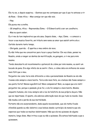Ela riu-se, e depois suspirou. - Gostava que me contasses por que é que te estavas a rir

da Rose. - Disse Alice. – Mas consigo ver que não vais.

- Nop.

Ela puxou-me a orelha.

- Sê simpática, Alice. – Repreendeu Esme. – O Edward está a ser um cavalheiro.

- Mas eu quero saber.

Eu ri-me do tom implorativo que ela usou. Depois disse, - Aqui, Esme. - e comecei a

tocar a sua musica favorita, um tributo sem nome ao amor que assisti entre ela e

Carlisle durante tanto tempo.

- Obrigada, querido. - E apertou o meu ombro de novo.

Eu não tinha que me concentrar para tocar a peça familiar. Em vez disso, pensei na

Rosalie, ainda a ranger os dentes de mortificação, na garagem, e ri-me para mim

mesmo.

Tendo descoberto só recentemente o potencial do ciúme por mim mesmo, eu senti um

bocado de pena. Era algo infeliz de se sentir. Claro, o ciúme dela era milhares de vezes

mais fútil que o meu.

Perguntei-me como teria sido diferente a vida e personalidade de Rosalie se ela não

tivesse sido sempre a mais bonita. Teria sido mais feliz, se a beleza não fosse sempre o

seu ponto forte? Menos egocêntrica? Mais compassiva? Bem, eu supus que era inútil

perguntar-me, porque o passado já se foi, e ela foi sempre a mais bonita. Mesmo

enquanto humana, ela viveu sempre sob a luz do holofote da sua própria doçura. Não

que se importasse. O oposto, ela adorava admiração mais do que tudo no mundo. Isso

não mudou com a perda da sua mortalidade.

Portanto não era surpreendente, dada aquela necessidade, que ela tenha ficado

ofendida quando eu não idolatrei a sua beleza desde o princípio da maneira que ela

esperava que todos os machos idolatrassem. Não que ela me quisesse de alguma

maneira, longe disso. Mas irritou-a que eu não a quisesse. Ela estava habituada a que a

quisessem.
 