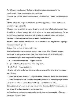 Era diferente com Jasper e Carlisle, os dois já estavam apaixonados. Eu era

completamente livre, e ainda assim continuei firme.

Eu pensei que o antigo ressentimento tivesse sido enterrado. Que ela tivesse superado

isso.

E tinha… até ao dia em que eu finalmente encontrei alguém cuja beleza me tocou de

uma maneira que a dela não.

A Rosalie tinha-se apoiado na crença de que se eu não tinha achado a beleza dela digna

de idolatria, então certamente não existia beleza na terra que me iria alcançar. Ela tem

estado furiosa desde que eu salvei a vida de Bella, adivinhando, com a sua intuição

feminina, o facto de que eu estava tudo menos fora de controlo.

A Rosalie estava mortalmente ofendida por eu ter achado uma insignificante rapariga

humana mais bonita que ela.

Eu aguentei a vontade de me rir outra vez.

Mas isso incomodou-me um bocado, a maneira que ela via Bella. A Rosalie pensava

mesmo que a rapariga era comum. Como é que ela podia acreditar nisso? Parecia

incompreensível para mim. Um produto de inveja, sem dúvida.

- Oh! – Disse Alice de repente. - Jasper, adivinha!

Vi o que ela tinha visto e as minhas mãos congelaram.

- O quê, Alice? – Perguntou Jasper.

- O Peter e Charlotte vêm-nos visitar na próxima semana! Eles estarão na vizinhança,

não é óptimo?

- O que é que se passa, Edward? - Perguntou Esme, sentindo a tensão dos meus ombros.

- O Peter e a Charlotte vêm a Forks? – Perguntei por baixo da minha respiração a Alice.

Ela revirou os olhos. – Acalma-te, Edward, não é a primeira visita deles.

Os meus dentes cerraram-se. Era a primeira visita desde que Bella tinha chegado, e o

seu sangue doce não era apelativo apenas para mim.

A Alice olhou para mim com ar reprovador quando viu a minha expressão. - Eles nunca

caçam aqui. Tu sabes disso.
 