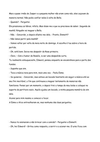 Mas o quase irmão de Jasper e a pequena mulher não eram como nós, eles caçavam da

maneira normal. Não podia confiar neles à volta de Bella.

- Quando? - Perguntei.

Ela pressionou os lábios, infeliz. Mas disse-me o que eu precisava de saber. Segunda de

manhã. Ninguém vai magoar a Bella.

- Não. - Concordei, e depois afastei-me dela. - Pronto, Emmett?

- Não íamos partir pela manhã?

- Vamos voltar por volta da meia-noite de domingo. A escolha é tua sobre a hora de

partida.

- Ok, está bem. Deixa-me despedir da Rose primeiro.

- Claro. – Com o humor de Rosalie, ia ser uma despedida curta.

Tu realmente enlouqueceste, Edward, pensou enquanto se encaminhava para a porta dos

fundos.

- Suponho que sim.

- Toca a música nova para mim, mais uma vez. - Pediu Esme.

- Se quiseres. - Concordei, mas estava um bocado hesitante em seguir a música até ao

seu fim inevitável, o fim que continuava a magoar lentamente de maneiras não

familiares. Pensei por um momento, e depois tirei a tampa do meu bolso e coloquei no

suporte da partitura vazio. Aquilo ajudou um bocado, a minha pequena memória do sim

dela.

Acenei para mim mesmo e comecei a tocar.

A Esme e Alice entreolharam-se, mas nenhuma das duas perguntou.




- Nunca te ensinaram a não brincar com a comida? – Perguntei a Emmett.

- Oh, hei Edward! – Gritou como resposta, a sorrir e a acenar-me. O urso ficou com
 