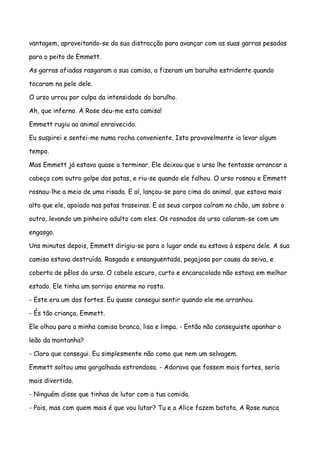 vantagem, aproveitando-se da sua distracção para avançar com as suas garras pesadas

para o peito de Emmett.

As garras afiadas rasgaram a sua camisa, a fizeram um barulho estridente quando

tocaram na pele dele.

O urso urrou por culpa da intensidade do barulho.

Ah, que inferno. A Rose deu-me esta camisa!

Emmett rugiu ao animal enraivecido.

Eu suspirei e sentei-me numa rocha conveniente. Isto provavelmente ia levar algum

tempo.

Mas Emmett já estava quase a terminar. Ele deixou que o urso lhe tentasse arrancar a

cabeça com outro golpe das patas, e riu-se quando ele falhou. O urso rosnou e Emmett

rosnou-lhe a meio de uma risada. E aí, lançou-se para cima do animal, que estava mais

alto que ele, apoiado nas patas traseiras. E os seus corpos caíram no chão, um sobre o

outro, levando um pinheiro adulto com eles. Os rosnados do urso calaram-se com um

engasgo.

Uns minutos depois, Emmett dirigiu-se para o lugar onde eu estava à espera dele. A sua

camisa estava destruída. Rasgada e ensanguentada, pegajosa por causa da seiva, e

coberta de pêlos do urso. O cabelo escuro, curto e encaracolado não estava em melhor

estado. Ele tinha um sorriso enorme no rosto.

- Este era um dos fortes. Eu quase consegui sentir quando ele me arranhou.

- És tão criança, Emmett.

Ele olhou para a minha camisa branca, lisa e limpa. - Então não conseguiste apanhar o

leão da montanha?

- Claro que consegui. Eu simplesmente não como que nem um selvagem.

Emmett soltou uma gargalhada estrondosa. - Adorava que fossem mais fortes, seria

mais divertido.

- Ninguém disse que tinhas de lutar com a tua comida.

- Pois, mas com quem mais é que vou lutar? Tu e a Alice fazem batota, A Rose nunca
 