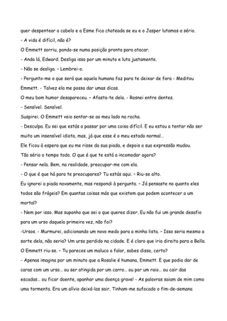 quer despentear o cabelo e a Esme fica chateada se eu e o Jasper lutamos a sério.

- A vida é difícil, não é?

O Emmett sorriu, pondo-se numa posição pronta para atacar.

- Anda lá, Edward. Desliga isso por um minuto e luta justamente.

- Não se desliga. – Lembrei-o.

- Pergunto-me o que será que aquela humana faz para te deixar de fora - Meditou

Emmett. - Talvez ela me possa dar umas dicas.

O meu bom humor desapareceu. – Afasta-te dela. - Rosnei entre dentes.

- Sensível. Sensível.

Suspirei. O Emmett veio sentar-se ao meu lado na rocha.

- Desculpa. Eu sei que estás a passar por uma coisa difícil. E eu estou a tentar não ser

muito um insensível idiota, mas, já que esse é o meu estado normal…

Ele ficou à espera que eu me risse da sua piada, e depois a sua expressão mudou.

Tão sério o tempo todo. O que é que te está a incomodar agora?

- Pensar nela. Bem, na realidade, preocupar-me com ela.

- O que é que há para te preocupares? Tu estás aqui. – Riu-se alto.

Eu ignorei a piada novamente, mas respondi à pergunta. – Já pensaste no quanto eles

todos são frágeis? Em quantas coisas más que existem que podem acontecer a um

mortal?

- Nem por isso. Mas suponho que sei o que queres dizer. Eu não fui um grande desafio

para um urso daquela primeira vez, não foi?

-Ursos. - Murmurei, adicionando um novo medo para a minha lista. – Isso seria mesmo a

sorte dela, não seria? Um urso perdido na cidade. E é claro que iria direito para a Bella.

O Emmett riu-se. – Tu pareces um maluco a falar, sabes disso, certo?

- Apenas imagina por um minuto que a Rosalie é humana, Emmett. E que podia dar de

caras com um urso… ou ser atingida por um carro… ou por um raio… ou cair das

escadas… ou ficar doente, apanhar uma doença grave! - As palavras saiam de mim como

uma tormenta. Era um alívio deixá-las sair. Tinham-me sufocado o fim-de-semana
 