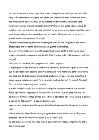 de resistir por muito mais tempo. Mas talvez conseguisse resistir por uma hora. Uma

hora. Só o tempo suficiente para sair desta sala cheia de vítimas, vítimas que talvez

não precisassem de ser vítimas. Se eu pudesse resistir durante uma curta hora.

Ficar sem respirar era uma sensação desconfortável. O meu corpo não precisava de

oxigénio, mas isso ia contra os meus instintos. Eu aproveitava-me daquele sentido muito

mais do que qualquer outro quando estava stressado. Guiava-me nas caças, era o

primeiro avisar-me em casos de perigo.

Não me cruzava com alguma coisa tão perigosa como eu com frequência, mas a auto-

preservação era tão forte na minha espécie quanto nos humanos.

Desconfortável, mas suportável. Mais suportável do que sentir o cheiro dela e não

cravar os meus dentes naquela pele bonita, fina, transparente… até ao quente, molhado,

sangue?

Uma hora! Só uma hora. Não vou pensar no cheiro, no gosto.

A rapariga silenciosa manteve o cabelo dela entre nós, inclinando-se para a frente até

que ele se espalhou no caderno dela. Não conseguia ver o rosto dela para tentar ler as

emoções dela através de seus olhos claros, profundos. Era por isso que ela estava a

deixar aquele cabelo entre nós? Para esconder os olhos de mim? Por medo? Timidez?

Para esconder os seus segredos de mim?

A minha antiga irritação por ser incapacitado pelos seus pensamentos sem som era

fraca e pálida em comparação à necessidade - e ao ódio - que me possuía agora. Eu

odiava esta mulher, criança ao meu lado, odiava-a com todas as forças. Odiava-a, odiava

o que ela me fazia sentir - e isso ajudou um pouco.

Agarrei-me a qualquer emoção que me distraísse do pensamento de qual seria o gosto

dela…

Ódio e irritação. Impaciência. Será que aquela hora nunca mais ia passar? E quando

passasse… Então ela ia sair desta sala. E eu ia fazer o quê?

Eu podia apresentar-me. Olá, meu nome é Edward Cullen. Posso acompanhar-te até a

tua próxima aula?
 