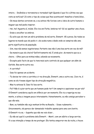 inteiro. - Incêndios e terramotos e tornados! Ugh! Quando é que foi a última vez que

viste as notícias? Já viste o tipo de coisas que lhes acontecem? Assaltos e homicídios…

- Os meus dentes cerraram-se, e eu estava tão furioso com a ideia de outro humano a

magoar que mal podia respirar.

- Hei, hei! Aguenta aí, miúdo. Ela vive em Forks, lembras-te? Só vai apanhar uma chuva.

- Disse a encolher os ombros.

- Eu acho que ela tem um sério problema de má sorte, Emmett. Vê a prova. De todos os

lugares no mundo que ela podia ir, ela acaba numa cidade onde os vampiros são uma

parte significativa da população.

- Sim, mas nós somos vegetarianos. Portanto isso não é uma boa sorte em vez de má?

- Da maneira que ela cheira? Definitivamente má. E ainda pior, da maneira que eu a

cheiro. - Olhei para as minhas mãos, odiando-as novamente.

- Excepto pelo facto de que tu tens mais auto-controlo do que qualquer um além de

Carlisle. Boa sorte outra vez.

- A carrinha?

- Isso foi apenas um acidente.

- Tu devias ter visto a carrinha a ir na direcção, Emmett, uma e outra vez. Juro-te, é

como se ela tivesse algum tipo de atracção magnética.

- Mas tu estavas lá. Isso foi boa sorte.

- Foi? Não é a pior sorte que um humano pode ter? Um vampiro a apaixonar-se por ela?

O Emmett considerou aquilo em silêncio por um momento. Ele viu a rapariga na sua

mente, e achou a imagem pouco interessante. Honestamente, eu não consigo perceber o

que vês nela.

- Bem, eu também não vejo nenhum brilho na Rosalie. - Disse rudemente. -

Sinceramente, ela parece dar demasiado trabalho apenas para uma cara bonita.

O Emmett riu-se. – Suponho que não me vais dizer…

- Eu não sei qual é o problema dela Emmett. - Menti, com um súbito e largo sorriso.

Vi a sua intenção a tempo de me proteger. Ele tentou empurrar-me da rocha, e houve
 