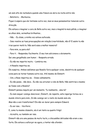 um som alto de rachadura quando uma fissura se abriu na rocha entre nós.

- Batoteiro. - Murmurou.

Fiquei à espera que ele tentasse outra vez, mas os seus pensamentos tomaram outra

direcção.

Ele estava a imaginar a cara de Bella outra vez, mas a imaginá-la mais pálida, a imaginar

os olhos dela, vermelhos brilhantes…

- Não. - Eu disse, a minha voz estava sufocada.

- Isso resolve as tuas preocupações em relação à mortalidade, não é? E assim tu não

irias querer matá-la. Não será essa a melhor maneira?

- Para mim, ou para ela?

- Para ti. - Respondeu facilmente. O seu tom adicionava o obviamente.

Dei uma gargalhada com humor. - Resposta errada.

- Eu não me importei muito. – Lembrou-me.

- A Rosalie importou-se.

Ele suspirou. Ambos sabíamos que Rosalie faria qualquer coisa, desistiria de qualquer

coisa para se tornar humana outra vez. Até mesmo de Emmett.

- Sim, a Rose importou-se. - Disse calmamente.

- Eu não posso… não devo… Eu não vou arruinar a vida de Bella. Não sentirias o mesmo

se fosse com a Rosalie?

Emmett pensou naquilo por um momento. Tu realmente… ama-la?

- Eu nem sequer consigo descrever, Emmett, de repente, esta rapariga tornou-se o

mundo inteiro para mim. Já não consigo ver o resto do mundo sem ela.

Mas não a vais transformar? Ela não vai durar para sempre Edward.

- Eu sei isso. - Vociferei.

E, como tu mesmo disseste, ela é um tanto ou quanto frágil.

- Acredita, eu também sei isso.

Emmett não era uma pessoa de muito tacto, e discussões delicadas não eram o seu

forte. Ele estava a esforçar-se agora, a tentar não ofender.
 