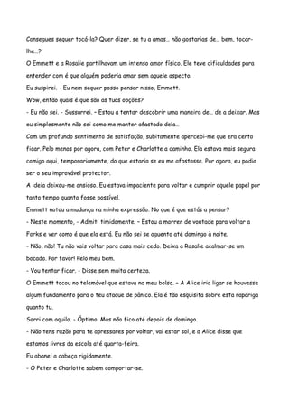 Consegues sequer tocá-la? Quer dizer, se tu a amas… não gostarias de… bem, tocar-

lhe…?

O Emmett e a Rosalie partilhavam um intenso amor físico. Ele teve dificuldades para

entender com é que alguém poderia amar sem aquele aspecto.

Eu suspirei. - Eu nem sequer posso pensar nisso, Emmett.

Wow, então quais é que são as tuas opções?

- Eu não sei. - Sussurrei. – Estou a tentar descobrir uma maneira de… de a deixar. Mas

eu simplesmente não sei como me manter afastado dela…

Com um profundo sentimento de satisfação, subitamente apercebi-me que era certo

ficar. Pelo menos por agora, com Peter e Charlotte a caminho. Ela estava mais segura

comigo aqui, temporariamente, do que estaria se eu me afastasse. Por agora, eu podia

ser o seu improvável protector.

A ideia deixou-me ansioso. Eu estava impaciente para voltar e cumprir aquele papel por

tanto tempo quanto fosse possível.

Emmett notou a mudança na minha expressão. No que é que estás a pensar?

- Neste momento, - Admiti timidamente. – Estou a morrer de vontade para voltar a

Forks e ver como é que ela está. Eu não sei se aguento até domingo à noite.

- Não, não! Tu não vais voltar para casa mais cedo. Deixa a Rosalie acalmar-se um

bocado. Por favor! Pelo meu bem.

- Vou tentar ficar. - Disse sem muita certeza.

O Emmett tocou no telemóvel que estava no meu bolso. – A Alice iria ligar se houvesse

algum fundamento para o teu ataque de pânico. Ela é tão esquisita sobre esta rapariga

quanto tu.

Sorri com aquilo. - Óptimo. Mas não fico até depois de domingo.

- Não tens razão para te apressares por voltar, vai estar sol, e a Alice disse que

estamos livres da escola até quarta-feira.

Eu abanei a cabeça rigidamente.

- O Peter e Charlotte sabem comportar-se.
 