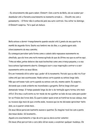 - Eu sinceramente não quero saber, Emmett. Com a sorte da Bella, ela vai acabar por

deambular até a floresta exactamente no momento errado e… - Encolhi-me com o

pensamento. - O Peter não é conhecido pelo seu auto-controlo. Vou voltar no domingo.

O Emmett suspirou. Tal e qual um maluco.




Bella estava a dormir tranquilamente quando escalei até à janela do seu quarto na

manhã de segunda-feira. Desta vez lembrei-me do óleo, e a janela agora saía

silenciosamente do meu caminho.

Eu conseguia perceber pela forma como o cabelo dela repousava suavemente na

almofada, que ela teve uma noite menos agitada do que da última vez que eu estive aqui.

Tinha as mãos juntas debaixo das suas bochechas como uma criança pequena, e a sua

boca estava ligeiramente aberta. Conseguia ouvir a sua respiração a entrar e a sair

suavemente entre os seus lábios.

Era um tremendo alívio estar aqui, poder vê-la novamente. Percebi que eu não iria ficar

calmo até que isso acontecesse. Nada estava certo quando eu estava longe dela.

Não que estivesse tudo certo quando eu estava com ela, mesmo assim. Eu suspirei,

deixando que a sede ardente me incendiasse a garganta. Estive longe disto por

demasiado tempo. O tempo passado longe da dor e da tentação agora tornou isto mais

difícil. Era mau o suficiente eu ter medo de me ajoelhar ao lado da sua cama para poder

ler os títulos dos livros dela. Eu queria saber quais eram as histórias na sua cabeça, mas

eu receava algo mais do que a minha sede, receava que se me deixasse aproximar tanto

dela, eu ia querer ainda mais…

Os seus lábios pareciam bastante suaves e quentes. Eu imaginei tocá-los com a ponta

dos meus dedos. Só levemente…

Aquele era exactamente o tipo de erro que eu devia evitar cometer.

Os meus olhos percorriam a cara dela várias vezes, a examinar qualquer mudança. Os
 