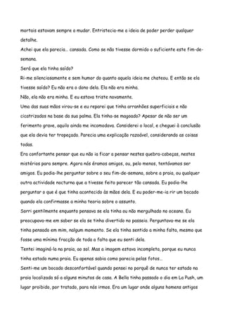 mortais estavam sempre a mudar. Entristecia-me a ideia de poder perder qualquer

detalhe.

Achei que ela parecia… cansada. Como se não tivesse dormido o suficiente este fim-de-

semana.

Será que ela tinha saído?

Ri-me silenciosamente e sem humor do quanto aquela ideia me chateou. E então se ela

tivesse saído? Eu não era o dono dela. Ela não era minha.

Não, ela não era minha. E eu estava triste novamente.

Uma das suas mãos virou-se e eu reparei que tinha arranhões superficiais e não

cicatrizados na base da sua palma. Ela tinha-se magoado? Apesar de não ser um

ferimento grave, aquilo ainda me incomodava. Considerei o local, e cheguei à conclusão

que ela devia ter tropeçado. Parecia uma explicação razoável, considerando as coisas

todas.

Era confortante pensar que eu não ia ficar a pensar nestes quebra-cabeças, nestes

mistérios para sempre. Agora nós éramos amigos, ou, pelo menos, tentávamos ser

amigos. Eu podia-lhe perguntar sobre o seu fim-de-semana, sobre a praia, ou qualquer

outra actividade nocturna que a tivesse feito parecer tão cansada. Eu podia-lhe

perguntar o que é que tinha acontecido às mãos dela. E eu poder-me-ia rir um bocado

quando ela confirmasse a minha teoria sobre o assunto.

Sorri gentilmente enquanto pensava se ela tinha ou não mergulhado no oceano. Eu

preocupava-me em saber se ela se tinha divertido no passeio. Perguntava-me se ela

tinha pensado em mim, nalgum momento. Se ela tinha sentido a minha falta, mesmo que

fosse uma mínima fracção de toda a falta que eu senti dela.

Tentei imaginá-la na praia, ao sol. Mas a imagem estava incompleta, porque eu nunca

tinha estado numa praia. Eu apenas sabia como parecia pelas fotos…

Senti-me um bocado desconfortável quando pensei no porquê de nunca ter estado na

praia localizada só a alguns minutos de casa. A Bella tinha passado o dia em La Push, um

lugar proibido, por tratado, para nós irmos. Era um lugar onde alguns homens antigos
 