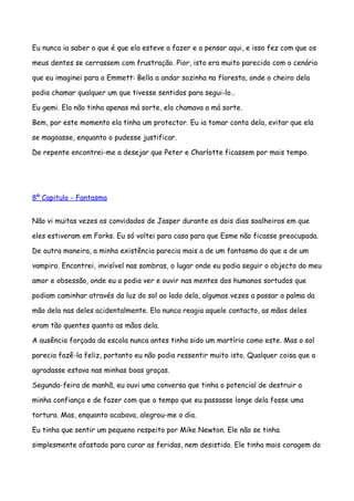 Eu nunca ia saber o que é que ela esteve a fazer e a pensar aqui, e isso fez com que os

meus dentes se cerrassem com frustração. Pior, isto era muito parecido com o cenário

que eu imaginei para o Emmett: Bella a andar sozinha na floresta, onde o cheiro dela

podia chamar qualquer um que tivesse sentidos para segui-lo…

Eu gemi. Ela não tinha apenas má sorte, ela chamava a má sorte.

Bem, por este momento ela tinha um protector. Eu ia tomar conta dela, evitar que ela

se magoasse, enquanto o pudesse justificar.

De repente encontrei-me a desejar que Peter e Charlotte ficassem por mais tempo.




8º Capitulo - Fantasma


Não vi muitas vezes os convidados de Jasper durante os dois dias soalheiros em que

eles estiveram em Forks. Eu só voltei para casa para que Esme não ficasse preocupada.

De outra maneira, a minha existência parecia mais a de um fantasma do que a de um

vampiro. Encontrei, invisível nas sombras, o lugar onde eu podia seguir o objecto do meu

amor e obsessão, onde eu a podia ver e ouvir nas mentes dos humanos sortudos que

podiam caminhar através da luz do sol ao lado dela, algumas vezes a passar a palma da

mão dela nas deles acidentalmente. Ela nunca reagia aquele contacto, as mãos deles

eram tão quentes quanto as mãos dela.

A ausência forçada da escola nunca antes tinha sido um martírio como este. Mas o sol

parecia fazê-la feliz, portanto eu não podia ressentir muito isto. Qualquer coisa que a

agradasse estava nas minhas boas graças.

Segunda-feira de manhã, eu ouvi uma conversa que tinha o potencial de destruir a

minha confiança e de fazer com que o tempo que eu passasse longe dela fosse uma

tortura. Mas, enquanto acabava, alegrou-me o dia.

Eu tinha que sentir um pequeno respeito por Mike Newton. Ele não se tinha

simplesmente afastado para curar as feridas, nem desistido. Ele tinha mais coragem do
 