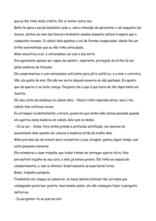 que eu lhe tinha dado crédito. Ele ia tentar outra vez.

Bella foi para a escola bastante cedo e, com a intenção de aproveitar o sol enquanto ele

durava, sentou-se num dos bancos raramente usados enquanto estava à espera que a

campainha tocasse. O cabelo dela apanhou o sol de formas inesperadas, dando-lhe um

brilho avermelhado que eu não tinha antecipado.

Mike encontrou-a ali, e entusiasmou-se com a sua sorte.

Era agonizante apenas ser capaz de assistir, impotente, protegido do brilho do sol

pelas sombras da floresta.

Ela cumprimentou-o com entusiasmo suficiente para pô-lo eufórico, e a mim o contrário.

Vês, ela gosta de mim. Ela não me sorria daquela maneira se não gostasse. Eu aposto

que ela queria ir ao baile comigo. Pergunto-me o que é que havia de tão importante em

Seattle…

Ele deu conta da mudança no cabelo dela. – Nunca tinha reparado antes, mas o teu

cabelo tem reflexos ruivos.

Eu arranquei acidentalmente a árvore jovem em que minha mão estava pousada quando

ele agarrou numa madeixa do cabelo dela com os dedos.

- Só ao sol. - Disse. Para minha grande e profunda satisfação, ela desviou-se

suavemente dele quando ele colocou a madeixa atrás da orelha dela.

Mike precisou de um minuto para reconstruir a sua coragem, gastou algum tempo com

outra pequena conversa.

Ela relembrou-o dum trabalho que todos tinham de entregar quarta-feira. Pelo

perceptível orgulho na sua cara, o dela já estava pronto. Ele tinha-se esquecido

completamente, e isso ia diminuir drasticamente as suas horas livres.

Bolas, trabalho estúpido.

Finalmente ele chegou ao essencial, os meus dentes estavam tão cerrados que

conseguiam pulverizar granito, mas mesmo assim, ele não conseguia fazer a pergunta

definitiva.

- Ia perguntar-te se querias sair.
 