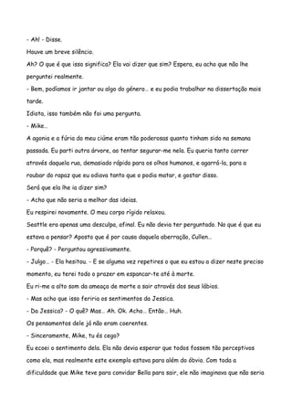- Ah! - Disse.

Houve um breve silêncio.

Ah? O que é que isso significa? Ela vai dizer que sim? Espera, eu acho que não lhe

perguntei realmente.

- Bem, podíamos ir jantar ou algo do género… e eu podia trabalhar na dissertação mais

tarde.

Idiota, isso também não foi uma pergunta.

- Mike…

A agonia e a fúria do meu ciúme eram tão poderosas quanto tinham sido na semana

passada. Eu parti outra árvore, ao tentar segurar-me nela. Eu queria tanto correr

através daquela rua, demasiado rápido para os olhos humanos, e agarrá-la, para a

roubar do rapaz que eu odiava tanto que o podia matar, e gostar disso.

Será que ela lhe ia dizer sim?

- Acho que não seria a melhor das ideias.

Eu respirei novamente. O meu corpo rígido relaxou.

Seattle era apenas uma desculpa, afinal. Eu não devia ter perguntado. No que é que eu

estava a pensar? Aposto que é por causa daquela aberração, Cullen…

- Porquê? - Perguntou agressivamente.

- Julgo… - Ela hesitou. - E se alguma vez repetires o que eu estou a dizer neste preciso

momento, eu terei todo o prazer em espancar-te até à morte.

Eu ri-me a alto som da ameaça de morte a sair através dos seus lábios.

- Mas acho que isso feriria os sentimentos da Jessica.

- Da Jessica? - O quê? Mas… Ah. Ok. Acho… Então… Huh.

Os pensamentos dele já não eram coerentes.

- Sinceramente, Mike, tu és cego?

Eu ecoei o sentimento dela. Ela não devia esperar que todos fossem tão perceptivos

como ela, mas realmente este exemplo estava para além do óbvio. Com toda a

dificuldade que Mike teve para convidar Bella para sair, ele não imaginava que não seria
 