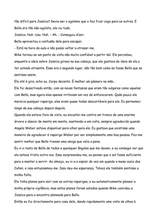 tão difícil para Jessica? Devia ser o egoísmo que o fez ficar cego para os outros. E

Bella era tão não-egoísta, ela viu tudo.

Jessica. Huh. Uau. Huh. – Ah. - Conseguiu dizer.

Bella aproveitou a confusão dele para escapar.

- Está na hora da aula e não posso voltar a atrasar-me.

Mike tornou-se um ponto de vista não muito confiável a partir daí. Ele percebeu,

enquanto a ideia sobre Jessica girava na sua cabeça, que ele gostava da ideia de ela o

ter achado atraente. Esse era o segundo lugar, não tão bom como se fosse Bella que se

sentisse assim.

Ela até é gira, acho eu. Corpo decente. É melhor um pássaro na mão…

Ele foi desactivado então, com as novas fantasias que eram tão vulgares como aquelas

com Bella, mas agora elas apenas irritavam em vez de enfurecerem. Quão pouco ele

merecia qualquer rapariga, elas eram quase todas descartáveis para ele. Eu permaneci

longe da sua cabeça depois daquilo.

Quando ela estava fora de vista, eu encostei-me contra um tronco de uma enorme

árvore e dancei de mente em mente, mantendo-a em vista, sempre agradecido quando

Angela Weber estava disponível para olhar para ela. Eu gostava que existisse uma

maneira de agradecer à rapariga Weber por ser simplesmente uma boa pessoa. Fez-me

sentir melhor que Bella tivesse uma amiga que valia a pena.

Eu vi o rosto de Bella de todos e quaisquer ângulos que me davam, e eu consegui ver que

ela estava triste outra vez. Isso surpreendeu-me, eu pensei que o sol fosse suficiente

para a manter a sorrir. Ao almoço, eu vi-a a espiar de vez em quando a mesa vazia dos

Cullen, e isso entusiasmou-me. Isso deu-me esperança. Talvez ela também sentisse a

minha falta.

Ela tinha planos para sair com as outras raparigas, e eu automaticamente planeei a

minha própria vigilância, mas estes planos foram adiados quando Mike convidou a

Jessica para o encontro planeado para Bella.

Então eu fui directamente para casa dela, dando rapidamente uma vista de olhos à
 