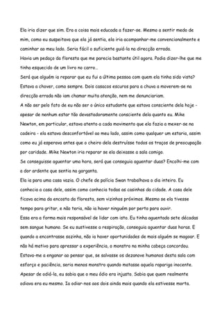 Ela iria dizer que sim. Era a coisa mais educada a fazer-se. Mesmo a sentir medo de

mim, como eu suspeitava que ela já sentia, ela iria acompanhar-me convencionalmente e

caminhar ao meu lado. Seria fácil o suficiente guiá-la na direcção errada.

Havia um pedaço da floresta que me parecia bastante útil agora. Podia dizer-lhe que me

tinha esquecido de um livro no carro…

Será que alguém ia reparar que eu fui a última pessoa com quem ela tinha sido vista?

Estava a chover, como sempre. Dois casacos escuros para a chuva a moverem-se na

direcção errada não iam chamar muita atenção, nem me denunciariam.

A não ser pelo fato de eu não ser o único estudante que estava consciente dela hoje -

apesar de nenhum estar tão devastadoramente consciente dela quanto eu. Mike

Newton, em particular, estava atento a cada movimento que ela fazia a mexer-se na

cadeira - ela estava desconfortável ao meu lado, assim como qualquer um estaria, assim

como eu já esperava antes que o cheiro dela destruísse todos os traços de preocupação

por caridade. Mike Newton iria reparar se ela deixasse a sala comigo.

Se conseguisse aguentar uma hora, será que conseguia aguentar duas? Encolhi-me com

a dor ardente que sentia na garganta.

Ela ia para uma casa vazia. O chefe de polícia Swan trabalhava o dia inteiro. Eu

conhecia a casa dele, assim como conhecia todas as casinhas da cidade. A casa dele

ficava acima da encosta da floresta, sem vizinhos próximos. Mesmo se ela tivesse

tempo para gritar, e não teria, não ia haver ninguém por perto para ouvir.

Essa era a forma mais responsável de lidar com isto. Eu tinha aguentado sete décadas

sem sangue humano. Se eu sustivesse a respiração, conseguia aguentar duas horas. E

quando a encontrasse sozinha, não ia haver oportunidades de mais alguém se magoar. E

não há motivo para apressar a experiência, o monstro na minha cabeça concordou.

Estava-me a enganar ao pensar que, se salvasse os dezanove humanos desta sala com

esforço e paciência, seria menos monstro quando matasse aquela rapariga inocente.

Apesar de odiá-la, eu sabia que o meu ódio era injusto. Sabia que quem realmente

odiava era eu mesmo. Ia odiar-nos aos dois ainda mais quando ela estivesse morta.
 