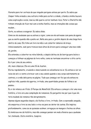 floresta para ter certeza de que ninguém perigoso estava por perto. Eu sabia que

Jasper tinha avisado o seu outrora irmão para evitar a cidade, citando a minha loucura

como explicação e aviso, mas eu não queria correr nenhum risco. Peter e Charlotte não

tinham intenção de ficar mal com a minha família, mas as intenções são coisas que

mudam…

Certo, eu estava a exagerar. Eu sabia disso.

Como se ela soubesse que eu estava a vigiar, como se ela estivesse com pena da agonia

que eu sentia quando não a podia ver, Bella saiu para o jardim depois de uma longa hora

dentro de casa. Ela tinha um livro na mão e um cobertor debaixo do braço.

Silenciosamente, subi para troncos mais altos da árvore para conseguir uma boa visão

do jardim.

Ela estendeu o cobertor na relva húmida, e depois deitou-se de barriga para baixo e

começou a folhear as páginas do livro velho, como se tentasse encontrar o sítio certo.

Eu li por cima do seu ombro.

Ah, mais clássicos. Ela era uma fã de Austen.

Ela leu rapidamente, cruzando e descruzando os calcanhares no ar. Eu estava a ver os

raios de sol e o vento a brincar com o seu cabelo quando o seu corpo subitamente se

contraiu, e a mão dela parou na página. Tudo que consegui ver foi que ela estava no

capítulo três, quando ela agarrou, irritada, uma quantidade grossa de folhas e as

passou.

Eu vi de relance um título. O Parque de Mansfield. Ela estava a começar a ler uma nova

história, o livro era uma compilação de romances. Eu perguntei-me por que é que ela

teria mudado de romance tão abruptamente.

Apenas alguns segundos depois, ela fechou o livro, irritada. Com a expressão zangada,

ela empurrou o livro ao seu lado e virou-se para se deitar de costas. Ela inspirou

profundamente, como se se quisesse acalmar, arregaçou as mangas e fechou os olhos.

Eu lembrava-me da história, mas não consegui pensar em nada ofensivo que a pudesse

ter chateado. Outro mistério. Suspirei.
 