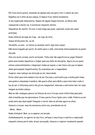 Ela ficou muito quieta, mexendo-se apenas uma vez para tirar o cabelo da cara.

Espalhou-se à volta da sua cabeça. E depois ficou imóvel novamente.

A sua respiração desacelerou. Depois de alguns longos minutos, os lábios dela

começaram a mexer-se. A murmurar enquanto dormia.

Impossível de resistir. Eu ouvi o mais longe que pude, captando vozes nas casas

próximas.

Duas colheres de sopa de trigo… um copo de leite…

Vamos lá! Encesta! Ah, vai lá!

Vermelho, ou azul… ou talvez eu devesse vestir algo mais casual…

Não havia ninguém por perto. Eu saltei para o chão, aterrando silenciosamente na ponta

dos pés.

Isto era muito errado, muito arriscado. Tinha sido tão superficial ao julgar Emmett

pelos seus modos impulsivos e Jasper pela sua falta de disciplina. Agora era eu quem

estava conscientemente a desprezar todas as regras, e isso fazia com que os lapsos

deles parecessem insignificantes. Eu costumava ser o responsável.

Suspirei, mas rastejei em direcção ao sol, descuidado.

Evitei olhar para mim mesmo à luz do sol. Era mau o suficiente que a minha pele fosse

uma pedra e desumana à sombra, não queria olhar para Bella e para mim lado a lado à

luz do sol. A diferença entre nós já era insuperável, dolorosa o suficiente sem ter essa

imagem na minha cabeça.

Mas eu não conseguia ignorar as faíscas de arco-íris que eram reflectidas pela pele

dela à medida que me aproximava. O meu queixo ficou rígido com a visão. Poderia eu ser

ainda mais uma aberração? Imaginei o terror dela se abrisse agora os olhos…

Comecei a recuar, mas ela murmurou outra vez, prendendo-me ali.

- Mmm… Mmm.

Nada inteligível. Bem, eu ia esperar um bocado.

Cuidadosamente, eu agarrei no seu livro, estiquei o meu braço e sustive a respiração

enquanto estava perto dela, só por precaução. Comecei a respirar novamente quando
 