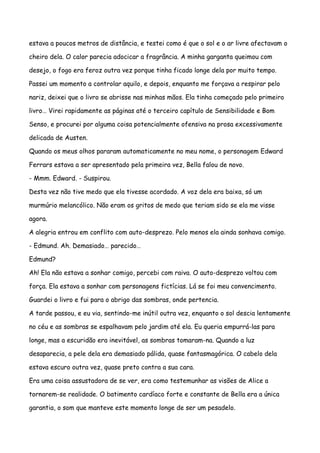 estava a poucos metros de distância, e testei como é que o sol e o ar livre afectavam o

cheiro dela. O calor parecia adocicar a fragrância. A minha garganta queimou com

desejo, o fogo era feroz outra vez porque tinha ficado longe dela por muito tempo.

Passei um momento a controlar aquilo, e depois, enquanto me forçava a respirar pelo

nariz, deixei que o livro se abrisse nas minhas mãos. Ela tinha começado pelo primeiro

livro… Virei rapidamente as páginas até o terceiro capítulo de Sensibilidade e Bom

Senso, e procurei por alguma coisa potencialmente ofensiva na prosa excessivamente

delicada de Austen.

Quando os meus olhos pararam automaticamente no meu nome, o personagem Edward

Ferrars estava a ser apresentado pela primeira vez, Bella falou de novo.

- Mmm. Edward. - Suspirou.

Desta vez não tive medo que ela tivesse acordado. A voz dela era baixa, só um

murmúrio melancólico. Não eram os gritos de medo que teriam sido se ela me visse

agora.

A alegria entrou em conflito com auto-desprezo. Pelo menos ela ainda sonhava comigo.

- Edmund. Ah. Demasiado… parecido…

Edmund?

Ah! Ela não estava a sonhar comigo, percebi com raiva. O auto-desprezo voltou com

força. Ela estava a sonhar com personagens fictícias. Lá se foi meu convencimento.

Guardei o livro e fui para o abrigo das sombras, onde pertencia.

A tarde passou, e eu via, sentindo-me inútil outra vez, enquanto o sol descia lentamente

no céu e as sombras se espalhavam pelo jardim até ela. Eu queria empurrá-las para

longe, mas a escuridão era inevitável, as sombras tomaram-na. Quando a luz

desaparecia, a pele dela era demasiado pálida, quase fantasmagórica. O cabelo dela

estava escuro outra vez, quase preto contra a sua cara.

Era uma coisa assustadora de se ver, era como testemunhar as visões de Alice a

tornarem-se realidade. O batimento cardíaco forte e constante de Bella era a única

garantia, o som que manteve este momento longe de ser um pesadelo.
 