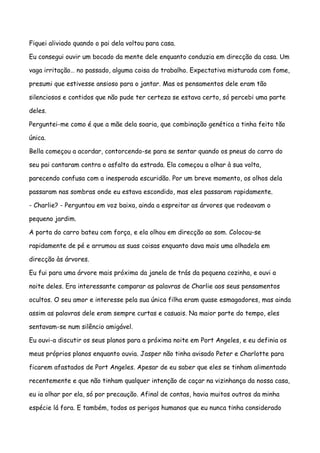 Fiquei aliviado quando o pai dela voltou para casa.

Eu consegui ouvir um bocado da mente dele enquanto conduzia em direcção da casa. Um

vaga irritação… no passado, alguma coisa do trabalho. Expectativa misturada com fome,

presumi que estivesse ansioso para o jantar. Mas os pensamentos dele eram tão

silenciosos e contidos que não pude ter certeza se estava certo, só percebi uma parte

deles.

Perguntei-me como é que a mãe dela soaria, que combinação genética a tinha feito tão

única.

Bella começou a acordar, contorcendo-se para se sentar quando os pneus do carro do

seu pai cantaram contra o asfalto da estrada. Ela começou a olhar à sua volta,

parecendo confusa com a inesperada escuridão. Por um breve momento, os olhos dela

passaram nas sombras onde eu estava escondido, mas eles passaram rapidamente.

- Charlie? - Perguntou em voz baixa, ainda a espreitar as árvores que rodeavam o

pequeno jardim.

A porta do carro bateu com força, e ela olhou em direcção ao som. Colocou-se

rapidamente de pé e arrumou as suas coisas enquanto dava mais uma olhadela em

direcção às árvores.

Eu fui para uma árvore mais próxima da janela de trás da pequena cozinha, e ouvi a

noite deles. Era interessante comparar as palavras de Charlie aos seus pensamentos

ocultos. O seu amor e interesse pela sua única filha eram quase esmagadores, mas ainda

assim as palavras dele eram sempre curtas e casuais. Na maior parte do tempo, eles

sentavam-se num silêncio amigável.

Eu ouvi-a discutir os seus planos para a próxima noite em Port Angeles, e eu definia os

meus próprios planos enquanto ouvia. Jasper não tinha avisado Peter e Charlotte para

ficarem afastados de Port Angeles. Apesar de eu saber que eles se tinham alimentado

recentemente e que não tinham qualquer intenção de caçar na vizinhança da nossa casa,

eu ia olhar por ela, só por precaução. Afinal de contas, havia muitos outros da minha

espécie lá fora. E também, todos os perigos humanos que eu nunca tinha considerado
 