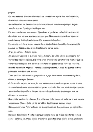 próprio.

Ela hoje estava a usar uma blusa azul, e a cor realçava a pele dela perfeitamente,

deixando-a como um creme fresco.

A escola acabou e a Jessica concordou em ir buscar as outras raparigas. Angela

também ia, e eu fiquei agradecido por isso.

Fui para casa buscar o meu carro. Quando eu vi que Peter e Charlotte estavam lá,

decidi dar uma hora de vantagem às raparigas. Nunca seria capaz de as seguir se

conduzisse no limite de velocidade. Um pensamento horrível.

Entrei pela cozinha, e acenei vagamente às saudações de Emmett e Esme enquanto

passava por todos na sala e fui directamente para o piano.

Argh, ele voltou. - Rosalie, claro.

Ah, Edward. Odeio vê-lo a sofrer tanto. A alegria de Esme estava a começar a ser

destruída pela preocupação. Ela devia estar preocupada. Esta história de amor que ela

tinha visualizado para mim estava a cada hora que passava mais perto da tragédia.

Diverte-te em Port Angeles. - Pensou Alice alegremente. – Avisa-me quando eu tiver

permissão para falar com a Bella.

Tu és patético. Não acredito que perdeste o jogo de ontem só para veres alguém a

dormir. – Resmungou Emmett.

O Jasper não me prestou atenção, nem mesmo quando a música que eu estava a tocar

ficou um bocado mais tempestuosa do que eu pretendia. Era uma música antiga, com um

tema familiar: impaciência. Jasper estava a despedir-se dos seus amigos, que me

olhavam curiosamente.

Que criatura estranha. - Pensou Charlotte, que tinha cabelo loiro claro e era do mesmo

tamanho que Alice. - E ele foi tão agradável da última vez que nos vimos.

Os pensamentos de Peter estavam em sincronia com os dela, como era normalmente o

caso.

Deve ser dos animais. A falta de sangue humano deixa-os doidos mais tarde ou mais

cedo. – Concluiu ele. O seu cabelo era claro e quase tão longo quanto o dela. Eles eram
 