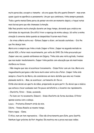 muito parecidos, excepto o tamanho - ele era quase tão alto quanto Emmett - mas eram

quase iguais na aparência e pensamento. Um par que combinava, tinha sempre pensado.

Toda a gente menos Esme parou de pensar em mim um momento depois, e toquei notas

mais baixas para que não chamasse à atenção.

Não lhes prestei muita atenção durante um longo tempo, deixando que a música me

distraísse da inquietude. Era difícil tirar a rapariga da minha cabeça. Só voltei a minha

atenção à conversa deles quando as despedidas ficaram mais finais.

- Se vires a Maria outra vez – Estava Jasper a dizer, um bocado cauteloso. – Diz-lhe

que lhe desejo bem.

Maria era a vampira que tinha criado Jasper e Peter, Jasper na segunda metade no

século XIX, o Peter mais recentemente, por volta de 1940. Ela tinha procurado por

Jasper uma vez, quando estávamos em Calgary. Tinha sido uma visita agitada, tivemos

que nos mudar imediatamente. Jasper tinha pedido com educação que ela mantivesse

distância no futuro.

- Não imagino que isso vá acontecer brevemente. – Disse Peter com um riso. Maria era

inegavelmente perigosa e não havia muito amor entre ela e Peter. Jasper tinha sido

sempre o favorito de Maria, ela considerava um mero detalhe que uma vez tivesse

planeado matá-lo. - Mas, se acontecer, certamente dir-lhe-ei.

Então eles deram um aperto de mãos, preparando-se para partir. Eu deixei que a música

que estava a tocar acabasse num fim pouco satisfatório, e levantei-me rapidamente.

- Charlotte, Peter. - Disse, acenando.

- Foi bom ver-te novamente, Edward. - Disse Charlotte de forma duvidosa. O Peter

apenas acenou com a cabeça.

Louco. - Protestou Emmett atrás de mim.

Idiota. - Pensou Rosalie ao mesmo tempo.

Pobre rapaz. - Esme.

E Alice, num um tom repreensivo. - Eles vão directamente para Este, para Seattle.

Nenhum lugar próximo de Port Angeles. Ela mostrou-me a prova nas suas visões.
 