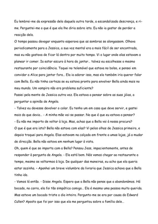 Eu lembrei-me da expressão dela daquela outra tarde, a escandalizada descrença, e ri-

me. Perguntei-me o que é que ela lhe diria sobre isto. Eu não ia gostar de perder a

reacção dela.

O tempo passou devagar enquanto esperava que as sombras se alongassem. Olhava

periodicamente para a Jessica, a sua voz mental era a mais fácil de ser encontrada,

mas eu não gostava de ficar lá dentro por muito tempo. Vi o lugar onde elas estavam a

planear ir comer. Ia estar escuro à hora do jantar… talvez eu escolhesse o mesmo

restaurante por coincidência. Toquei no telemóvel que estava no bolso, e pensei em

convidar a Alice para jantar fora… Ela ia adorar isso, mas ela também iria querer falar

com Bella. Eu não tinha certeza se eu estava pronto para envolver Bella ainda mais no

meu mundo. Um vampiro não era problema suficiente?

Passei pela mente de Jessica outra vez. Ela estava a pensar sobre as suas jóias, a

perguntar a opinião de Angela.

- Talvez eu devesse devolver o colar. Eu tenho um em casa que deve servir, e gastei

mais do que devia… - A minha mãe vai-se passar. No que é que eu estava a pensar?

- Eu não me importo de voltar à loja. Mas, achas que a Bella vai à nossa procura?

O que é que era isto? Bella não estava com elas? Vi pelos olhos de Jessica primeiro, e

depois troquei para Angela. Elas estavam na calçada em frente a umas lojas, já a mudar

de direcção. Bella não estava em nenhum lugar à vista.

Oh, quem é que se importa com a Bella? Pensou Jess, impacientemente, antes de

responder à pergunta de Angela. - Ela está bem. Nós vamos chegar ao restaurante a

tempo, mesmo se voltarmos à loja. De qualquer das maneiras, eu acho que ela queria

estar sozinha. – Apanhei um breve vislumbre da livraria que Jessica achava que a Bella

tinha ido.

- Vamos lá então. - Disse Angela. Espero que a Bella não pense que a abandonámos. Há

bocado, no carro, ela foi tão simpática comigo… Ela é mesmo uma pessoa muito querida.

Mas esteve um bocado triste o dia inteiro. Pergunto-me se era por causa do Edward

Cullen? Aposto que foi por isso que ela me perguntou sobre a família dele…
 