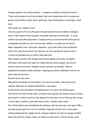 Consegui passar a hora desta maneira - a imaginar as melhores formas de matá-la.

Tentei evitar pensar no acto de verdade. Isso ia ser demais para mim; ia acabar por

perder esta batalha e matar toda a gente que visse. Então planeei a estratégia e nada

mais.

Isso ajudou-me a passar a hora.

Uma vez, quase no fim, ela olhou para mim pela parede dos seus cabelos. Conseguia

sentir o ódio injustificado a queimar-me quando olhei para os olhos dela - vi o meu

reflexo nos seus olhos assustados. O sangue pintou as suas bochechas antes que ela

conseguisse esconder-se outra vez nos seus cabelos, e eu quase que me desfiz.

Mas a campainha tocou. Salva pela campainha - que cliché. Nós os dois estávamos

salvos. Ela, salva da sua morte. Eu, salvo por um curto período de tempo de ser a

criatura de pesadelos que eu temia e não suportava.

Não consegui caminhar tão devagar quanto devia quando saí da sala. Se alguém

estivesse a olhar para mim, podia ter suspeitado que estava alguma coisa mal na

maneira como eu me movia. Ninguém estava a prestar-me atenção. Todos os

pensamentos humanos ainda rondavam a rapariga que estava condenada a morrer em

pouco mais de uma hora.

Escondi-me no meu carro.

Não gostava de pensar em mim mesmo a ter que me esconder. Isso soava muito

cobarde. Mas esse era inquestionavelmente o caso agora.

Eu não estava suficientemente disciplinado para ficar perto de humanos agora.

Concentrar-me tanto em não matar um deles tinha acabado com todos os meus recursos

para resistir a matar os outros. Que desperdício isso seria. Se eu tinha que dar o braço

a torcer para o monstro, podia pelo menos fazer o desafio valer a pena.

Pus o CD de música que normalmente me acalmava, mas fez pouco por mim agora. Não, o

que mais ajudou agora foi o ar frio, molhado, limpo que entrava com a chuva pelas

minhas janelas abertas. Apesar de me conseguir lembrar do cheiro do sangue de Bella

Swan com perfeita clareza, inalar o ar limpo era como lavar o interior do meu corpo
 