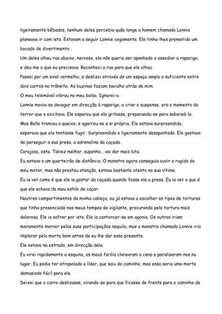 ligeiramente bêbados, nenhum deles percebia quão longe o homem chamado Lonnie

planeava ir com isto. Estavam a seguir Lonnie cegamente. Ele tinha-lhes prometido um

bocado de divertimento…

Um deles olhou rua abaixo, nervoso, ele não queria ser apanhado a assediar a rapariga,

e deu-me o que eu precisava. Reconheci a rua para que ele olhou.

Passei por um sinal vermelho, a deslizei através de um espaço amplo o suficiente entre

dois carros no trânsito. As buzinas faziam barulho atrás de mim.

O meu telemóvel vibrou no meu bolso. Ignorei-o.

Lonnie movia-se devagar em direcção à rapariga, a criar o suspense, era o momento do

terror que o excitava. Ele esperou que ela gritasse, preparando-se para saboreá-lo.

Mas Bella trancou o queixo, e agarrou-se a si própria. Ele estava surpreendido,

esperava que ela tentasse fugir. Surpreendido e ligeiramente desapontado. Ele gostava

de perseguir a sua presa, a adrenalina da caçada.

Corajosa, esta. Talvez melhor, suponho… vai dar mais luta.

Eu estava a um quarteirão de distância. O monstro agora conseguia ouvir o rugido do

meu motor, mas não prestou atenção, estava bastante atento na sua vítima.

Eu ia ver como é que ele ia gostar da caçada quando fosse ela a presa. Eu ia ver o que é

que ele achava do meu estilo de caçar.

Noutros compartimentos da minha cabeça, eu já estava a escolher os tipos de torturas

que tinha presenciado nos meus tempos de vigilante, procurando pela tortura mais

dolorosa. Ele ia sofrer por isto. Ele ia contorcer-se em agonia. Os outros iriam

meramente morrer pelas suas participações naquilo, mas o monstro chamado Lonnie iria

implorar pela morte bem antes de eu lhe dar esse presente.

Ele estava na estrada, em direcção dela.

Eu virei rapidamente a esquina, os meus faróis clarearam a cena e paralisaram-nos no

lugar. Eu podia ter atropelado o líder, que saiu do caminho, mas essa seria uma morte

demasiado fácil para ele.

Deixei que o carro deslizasse, virando-se para que ficasse de frente para o caminho de
 