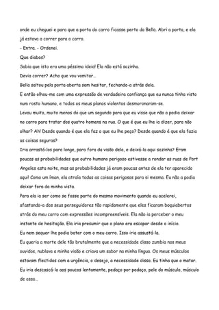 onde eu cheguei e para que a porta do carro ficasse perto da Bella. Abri a porta, e ela

já estava a correr para o carro.

- Entra. - Ordenei.

Que diabos?

Sabia que isto era uma péssima ideia! Ela não está sozinha.

Devia correr? Acho que vou vomitar…

Bella saltou pela porta aberta sem hesitar, fechando-a atrás dela.

E então olhou-me com uma expressão de verdadeira confiança que eu nunca tinha visto

num rosto humano, e todos os meus planos violentos desmoronaram-se.

Levou muito, muito menos do que um segundo para que eu visse que não a podia deixar

no carro para tratar dos quatro homens na rua. O que é que eu lhe ia dizer, para não

olhar? Ah! Desde quando é que ela faz o que eu lhe peço? Desde quando é que ela fazia

as coisas seguras?

Iria arrastá-los para longe, para fora da visão dela, e deixá-la aqui sozinha? Eram

poucas as probabilidades que outro humano perigoso estivesse a rondar as ruas de Port

Angeles esta noite, mas as probabilidades já eram poucas antes de ela ter aparecido

aqui! Como um íman, ela atraía todas as coisas perigosas para si mesma. Eu não a podia

deixar fora da minha vista.

Para ela ia ser como se fosse parte do mesmo movimento quando eu acelerei,

afastando-a dos seus perseguidores tão rapidamente que eles ficaram boquiabertos

atrás do meu carro com expressões incompreensíveis. Ela não ia perceber o meu

instante de hesitação. Ela iria presumir que o plano era escapar desde o início.

Eu nem sequer lhe podia bater com o meu carro. Isso iria assustá-la.

Eu queria a morte dele tão brutalmente que a necessidade disso zumbia nos meus

ouvidos, nublava a minha visão e criava um sabor na minha língua. Os meus músculos

estavam flectidos com a urgência, o desejo, a necessidade disso. Eu tinha que o matar.

Eu iria descascá-lo aos poucos lentamente, pedaço por pedaço, pele do músculo, músculo

de osso…
 