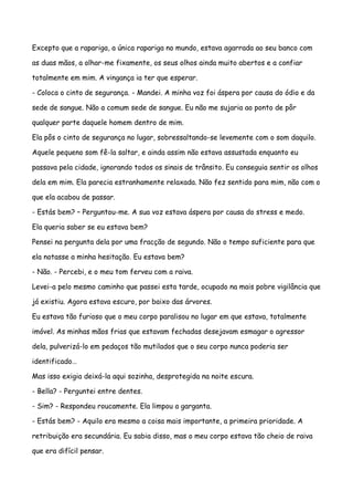 Excepto que a rapariga, a única rapariga no mundo, estava agarrada ao seu banco com

as duas mãos, a olhar-me fixamente, os seus olhos ainda muito abertos e a confiar

totalmente em mim. A vingança ia ter que esperar.

- Coloca o cinto de segurança. - Mandei. A minha voz foi áspera por causa do ódio e da

sede de sangue. Não a comum sede de sangue. Eu não me sujaria ao ponto de pôr

qualquer parte daquele homem dentro de mim.

Ela pôs o cinto de segurança no lugar, sobressaltando-se levemente com o som daquilo.

Aquele pequeno som fê-la saltar, e ainda assim não estava assustada enquanto eu

passava pela cidade, ignorando todos os sinais de trânsito. Eu conseguia sentir os olhos

dela em mim. Ela parecia estranhamente relaxada. Não fez sentido para mim, não com o

que ela acabou de passar.

- Estás bem? – Perguntou-me. A sua voz estava áspera por causa do stress e medo.

Ela queria saber se eu estava bem?

Pensei na pergunta dela por uma fracção de segundo. Não o tempo suficiente para que

ela notasse a minha hesitação. Eu estava bem?

- Não. - Percebi, e o meu tom ferveu com a raiva.

Levei-a pelo mesmo caminho que passei esta tarde, ocupado na mais pobre vigilância que

já existiu. Agora estava escuro, por baixo das árvores.

Eu estava tão furioso que o meu corpo paralisou no lugar em que estava, totalmente

imóvel. As minhas mãos frias que estavam fechadas desejavam esmagar o agressor

dela, pulverizá-lo em pedaços tão mutilados que o seu corpo nunca poderia ser

identificado…

Mas isso exigia deixá-la aqui sozinha, desprotegida na noite escura.

- Bella? - Perguntei entre dentes.

- Sim? - Respondeu roucamente. Ela limpou a garganta.

- Estás bem? - Aquilo era mesmo a coisa mais importante, a primeira prioridade. A

retribuição era secundária. Eu sabia disso, mas o meu corpo estava tão cheio de raiva

que era difícil pensar.
 