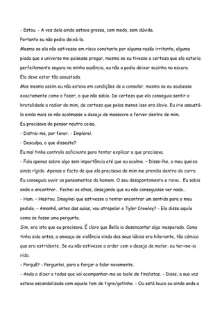 - Estou. - A voz dela ainda estava grossa, com medo, sem dúvida.

Portanto eu não podia deixá-la.

Mesmo se ela não estivesse em risco constante por alguma razão irritante, alguma

piada que o universo me quisesse pregar, mesmo se eu tivesse a certeza que ela estaria

perfeitamente segura na minha ausência, eu não a podia deixar sozinha no escuro.

Ela deve estar tão assustada.

Mas mesmo assim eu não estava em condições de a consolar, mesmo se eu soubesse

exactamente como o fazer, o que não sabia. De certeza que ela conseguia sentir a

brutalidade a radiar de mim, de certeza que pelos menos isso era óbvio. Eu iria assustá-

la ainda mais se não acalmasse o desejo de massacre a ferver dentro de mim.

Eu precisava de pensar noutra coisa.

- Distrai-me, por favor. - Implorei.

- Desculpa, o que disseste?

Eu mal tinha controlo suficiente para tentar explicar o que precisava.

- Fala apenas sobre algo sem importância até que eu acalme. – Disse-lhe, o meu queixo

ainda rígido. Apenas o facto de que ela precisava de mim me prendia dentro do carro.

Eu conseguia ouvir os pensamentos do homem. O seu desapontamento e raiva… Eu sabia

onde o encontrar… Fechei os olhos, desejando que eu não conseguisse ver nada…

- Hum. – Hesitou. Imaginei que estivesse a tentar encontrar um sentido para o meu

pedido. – Amanhã, antes das aulas, vou atropelar o Tyler Crowley? - Ela disse aquilo

como se fosse uma pergunta.

Sim, era isto que eu precisava. É claro que Bella ia desencantar algo inesperado. Como

tinha sido antes, a ameaça de violência vinda dos seus lábios era hilariante, tão cómica

que era estridente. Se eu não estivesse a arder com o desejo de matar, eu ter-me-ia

rido.

- Porquê? - Perguntei, para a forçar a falar novamente.

- Anda a dizer a todos que vai acompanhar-me ao baile de finalistas. - Disse, a sua voz

estava escandalizada com aquele tom de tigre/gatinho. - Ou está louco ou ainda anda a
 
