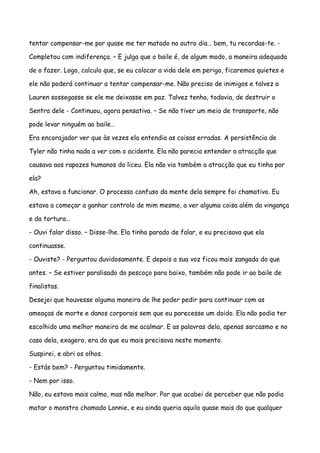 tentar compensar-me por quase me ter matado no outro dia… bem, tu recordas-te. -

Completou com indiferença. – E julga que o baile é, de algum modo, a maneira adequada

de o fazer. Logo, calculo que, se eu colocar a vida dele em perigo, ficaremos quietes e

ele não poderá continuar a tentar compensar-me. Não preciso de inimigos e talvez a

Lauren sossegasse se ele me deixasse em paz. Talvez tenha, todavia, de destruir o

Sentra dele - Continuou, agora pensativa. – Se não tiver um meio de transporte, não

pode levar ninguém ao baile…

Era encorajador ver que às vezes ela entendia as coisas erradas. A persistência de

Tyler não tinha nada a ver com o acidente. Ela não parecia entender a atracção que

causava aos rapazes humanos do liceu. Ela não via também a atracção que eu tinha por

ela?

Ah, estava a funcionar. O processo confuso da mente dela sempre foi chamativo. Eu

estava a começar a ganhar controlo de mim mesmo, a ver alguma coisa além da vingança

e da tortura…

- Ouvi falar disso. – Disse-lhe. Ela tinha parado de falar, e eu precisava que ela

continuasse.

- Ouviste? - Perguntou duvidosamente. E depois a sua voz ficou mais zangada do que

antes. – Se estiver paralisado do pescoço para baixo, também não pode ir ao baile de

finalistas.

Desejei que houvesse alguma maneira de lhe poder pedir para continuar com as

ameaças de morte e danos corporais sem que eu parecesse um doido. Ela não podia ter

escolhido uma melhor maneira de me acalmar. E as palavras dela, apenas sarcasmo e no

caso dela, exagero, era do que eu mais precisava neste momento.

Suspirei, e abri os olhos.

- Estás bem? - Perguntou timidamente.

- Nem por isso.

Não, eu estava mais calmo, mas não melhor. Por que acabei de perceber que não podia

matar o monstro chamado Lonnie, e eu ainda queria aquilo quase mais do que qualquer
 