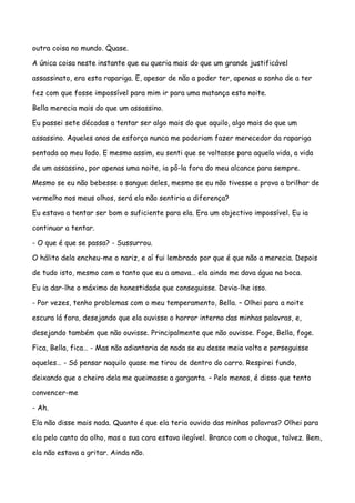 outra coisa no mundo. Quase.

A única coisa neste instante que eu queria mais do que um grande justificável

assassinato, era esta rapariga. E, apesar de não a poder ter, apenas o sonho de a ter

fez com que fosse impossível para mim ir para uma matança esta noite.

Bella merecia mais do que um assassino.

Eu passei sete décadas a tentar ser algo mais do que aquilo, algo mais do que um

assassino. Aqueles anos de esforço nunca me poderiam fazer merecedor da rapariga

sentada ao meu lado. E mesmo assim, eu senti que se voltasse para aquela vida, a vida

de um assassino, por apenas uma noite, ia pô-la fora do meu alcance para sempre.

Mesmo se eu não bebesse o sangue deles, mesmo se eu não tivesse a prova a brilhar de

vermelho nos meus olhos, será ela não sentiria a diferença?

Eu estava a tentar ser bom o suficiente para ela. Era um objectivo impossível. Eu ia

continuar a tentar.

- O que é que se passa? - Sussurrou.

O hálito dela encheu-me o nariz, e aí fui lembrado por que é que não a merecia. Depois

de tudo isto, mesmo com o tanto que eu a amava… ela ainda me dava água na boca.

Eu ia dar-lhe o máximo de honestidade que conseguisse. Devia-lhe isso.

- Por vezes, tenho problemas com o meu temperamento, Bella. – Olhei para a noite

escura lá fora, desejando que ela ouvisse o horror interno das minhas palavras, e,

desejando também que não ouvisse. Principalmente que não ouvisse. Foge, Bella, foge.

Fica, Bella, fica… - Mas não adiantaria de nada se eu desse meia volta e perseguisse

aqueles… - Só pensar naquilo quase me tirou de dentro do carro. Respirei fundo,

deixando que o cheiro dela me queimasse a garganta. – Pelo menos, é disso que tento

convencer-me

- Ah.

Ela não disse mais nada. Quanto é que ela teria ouvido das minhas palavras? Olhei para

ela pelo canto do olho, mas a sua cara estava ilegível. Branco com o choque, talvez. Bem,

ela não estava a gritar. Ainda não.
 