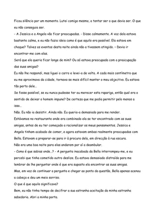 Ficou silêncio por um momento. Lutei comigo mesmo, a tentar ser o que devia ser. O que

eu não conseguia ser.

- A Jessica e a Angela vão ficar preocupadas. - Disse calmamente. A voz dela estava

bastante calma, e eu não fazia ideia como é que aquilo era possível. Ela estava em

choque? Talvez os eventos desta noite ainda não a tivessem atingido. – Devia ir

encontrar-me com elas.

Será que ela queria ficar longe de mim? Ou só estava preocupada com a preocupação

das suas amigas?

Eu não lhe respondi, mas liguei o carro e levei-a de volta. A cada mais centímetro que

eu me aproximava da cidade, tornava-se mais difícil manter o meu objectivo. Eu estava

tão perto dele…

Se fosse possível, se eu nunca pudesse ter ou merecer esta rapariga, então qual era o

sentido de deixar o homem impune? De certeza que me podia permitir pelo menos a

isso…

Não. Eu não ia desistir. Ainda não. Eu queria-a demasiado para me render.

Estávamos no restaurante onde era combinado ela se ter encontrado com as suas

amigas, antes de eu ter começado a racionalizar os meus pensamentos. Jessica e

Angela tinham acabado de comer, e agora estavam ambas realmente preocupadas com

Bella. Estavam a preparar-se para ir à procura dela, em direcção à rua escura.

Não era uma boa noite para elas andarem por aí a deambular.

- Como é que sabias onde…? - A pergunta inacabada da Bella interrompeu-me, e eu

percebi que tinha cometido outro deslize. Eu estava demasiado distraído para me

lembrar de lhe perguntar onde é que era suposto ela encontrar as suas amigas.

Mas, em vez de continuar a pergunta e chegar ao ponto da questão, Bella apenas acenou

a cabeça e deu um meio sorriso.

O que é que aquilo significava?

Bem, eu não tinha tempo de decifrar a sua estranha aceitação da minha estranha

sabedoria. Abri a minha porta.
 