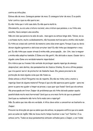 contra as infecções.

Estava são de novo. Conseguia pensar de novo. E conseguia lutar de novo. E eu podia

lutar contra o que eu não queria ser.

Eu não tinha que ir até casa dela. Eu não queria matá-la.

Obviamente, eu era uma criatura racional, uma criatura que pensava, e eu tinha uma

escolha. Havia sempre uma escolha.

Não era isso que parecia na sala de aula… mas agora eu estava longe dela. Talvez, se eu

a evitasse muito, muito cuidadosamente, não houvesse motivos para a minha vida mudar.

Eu tinha as coisas sob controlo da maneira como elas eram agora. Porque é que eu devia

deixar alguém agravante e delicioso arruinar isso? Eu não tinha que desapontar o meu

pai. Eu não tinha que causar stress à minha mãe, preocupação… dor. Sim, isso ia magoar

a minha mãe adoptiva também. E Esme era tão gentil, tão delicada e suave. Causar dor a

alguém como Esme era verdadeiramente imperdoável.

Era irónico que eu tivesse tido vontade de proteger aquela rapariga da ameaça

desprezível, sem dentes, dos pensamentos de Jessica Stanley. Eu era a última pessoa

que iria querer servir de protector de Isabella Swan. Ela jamais precisaria de

protecção de mais alguma coisa que não fosse eu.

Onde estava a Alice? Perguntei-me de repente. Ela não me tinha visto a matar a

rapariga Swan de alguma maneira? Porque é que ela não apareceu para ajudar - para me

parar ou para me ajudar a limpar as provas, o que quer que fosse? Será que ela estava

tão preocupada em livrar Jasper de problemas que ela tinha deixado passar aquela

possibilidade muito mais horrorosa? Será que eu era mais forte do que eu pensava?

Será que eu realmente não teria feito nada com a rapariga?

Não. Eu sabia que isso não era verdade. A Alice deve estar a concentrar-se bastante no

Jasper.

Procurei na direcção em que eu sabia que ela estava, no pequeno edifício que era usado

para as aulas de inglês. Não me levou muito tempo localizar a sua “voz” familiar. E eu

estava certo. Todos os seus pensamentos estavam voltados para o Jasper, a ver todas
 