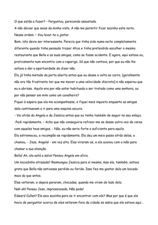 O que estás a fazer? - Perguntou, parecendo assustada.

A não deixar que saias da minha vista. A não me permitir ficar sozinho este noite.

Nessa ordem. – Vou levar-te a jantar.

Bem, isto devia ser interessante. Parecia que tinha sido numa noite completamente

diferente quando tinha pensado trazer Alice e tinha pretendido escolher o mesmo

restaurante que Bella e as suas amigas, como se fosse acidente. E agora, aqui estava eu,

praticamente num encontro com a rapariga. Só que não contava, por que eu não lhe

estava a dar a oportunidade de dizer não.

Ela já tinha metade da porta aberta antes que eu desse a volta ao carro, (geralmente

não era tão frustrante ter que me mexer a uma velocidade discreta) e não esperou que

eu a abrisse. Aquilo era por não estar habituada a ser tratada como uma senhora, ou

por não pensar em mim como um cavalheiro?

Fiquei à espera que ela me acompanhasse, e fiquei mais inquieto enquanto as amigas

dela continuavam a ir para uma esquina escura.

- Vai atrás da Angela e da Jessica antes que eu tenha também de seguir no seu enlaço.

-Pedi rapidamente. – Acho que não conseguiria refrear-me se desse outra vez de caras

com aqueles teus amigos. - Não, eu não seria forte o suficiente para aquilo.

Ela estremeceu, e recompôs-se rapidamente. Ela deu um meio passo atrás delas, e

chamou, - Jess, Angela! - em voz alta. Elas viraram-se, e ela acenou com a mão para

chamar a sua atenção.

Bella! Ah, ela está a salvo! Pensou Angela em alívio.

Um bocadinho atrasada? Resmungou Jessica para si mesma, mas ela, também, estava

grata que Bella não estivesse perdida ou ferida. Isso fez-me gostar dela um bocado

mais do que antes.

Elas voltaram, e depois pararam, chocadas, quando me viram do lado dela.

Nah-ah! Pensou Jess, impressionada. Não pode!

Edward Cullen? Ela saiu sozinha para se ir encontrar com ele? Mas por que é que ela

havia de perguntar acerca de eles estarem fora da cidade se sabia que ele estava aqui…
 