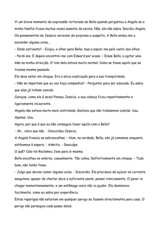 Vi um breve momento da expressão torturada de Bella quando perguntou a Angela se a

minha família ficava muitas vezes ausente da escola. Não, ela não sabia. Decidiu Angela.

Os pensamentos de Jessica variavam da surpresa a suspeita. A Bella andou-me a

esconder alguma coisa...

- Onde estiveste? - Exigiu, a olhar para Bella, mas a espiar-me pelo canto dos olhos.

- Perdi-me. E depois encontrei-me com Edward por acaso. – Disse Bella, a agitar uma

mão na minha direcção. O tom dela estava muito normal. Como se fosse aquilo que se

tivesse mesmo passado.

Ela deve estar em choque. Era a única explicação para a sua tranquilidade.

- Não se importam que eu vos faça companhia? - Perguntei para ser educado. Eu sabia

que elas já tinham comido.

Caraças, como ele é sexy! Pensou Jessica, a sua cabeça ficou repentinamente e

ligeiramente incoerente.

Angela não estava muito mais controlada. Gostava que não tivéssemos comido. Uau.

Apenas. Uau.

Agora, por que é que eu não conseguia fazer aquilo com a Bella?

- Ah… claro que não. - Concordou Jessica.

A Angela franziu as sobrancelhas. - Hum, na verdade, Bella, nós já comemos enquanto

estávamos à espera. - Admitiu. - Desculpa.

O quê? Cala-te! Reclamou Jess para si mesma.

Bella encolheu os ombros, casualmente. Tão calma. Definitivamente em choque. – Tudo

bem, não tenho fome.

- Julgo que devias comer alguma coisa. - Discordei. Ela precisava de açúcar na corrente

sanguínea, apesar de cheirar doce o suficiente assim, pensei ironicamente. O pavor ia

chegar momentaneamente, e um estômago vazio não ia ajudar. Ela desmaiava

facilmente, como eu sabia por experiência.

Estas raparigas não estariam em qualquer perigo se fossem directamente para casa. O

perigo não perseguia cada passo delas.
 