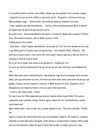 E eu preferia estar sozinho com a Bella, desde que ela quisesse ficar sozinha comigo.

- Importas-te que eu leve a Bella a casa esta noite? – Perguntei a Jessica antes que

Bella pudesse reagir. – Deste modo, não terão de esperar enquanto ela come.

- Hum, suponho que não há problema… - Jessica olhou seriamente para Bella, à espera

de algum sinal de que era isso que ela queria.

Eu quero ficar… mas provavelmente ela quere-o só para si. Quem não ia querer? Pensou

Jess. No mesmo momento, ela viu Bella a piscar o olho.

A Bella piscou-lhe o olho?

- Está bem! – Disse Angela rapidamente, na pressa de ficar fora do caminho se era isso

o que Bella queria. E parecia que ela queria isso. – Até amanhã, Bella… Edward. - Ela

esforçou-se para dizer o meu nome num tom casual. Depois agarrou a mão de Jessica e

começou a rebocá-la para longe.

Eu ia ter de arranjar uma maneira de agradecer a Angela por isto.

O carro de Jessica estava perto de um círculo de luz clara feita por uma lâmpada de

rua.

Bella olhou para elas cuidadosamente, uma pequena ruga de preocupação entre os seus

olhos, até que entraram no carro. Portanto ela deve estar bem consciente do perigo que

passou. Jessica acenou enquanto conduzia, e Bella acenou de volta. Quando o carro

desapareceu ela respirou fundo e virou-se para olhar para mim.

- A sério, não tenho fome. – Disse.

Por que é que ela tinha esperado que elas se fossem embora para falar? Ela queria

realmente estar sozinha comigo, mesmo agora, depois de ter testemunhado a minha

raiva homicida?

Quer fosse esse o caso ou não, ela ia comer alguma coisa. – Faz-me a vontade. – Disse-

lhe.

Agarrei a porta do restaurante para que ela passasse e esperei. Ela suspirou, e passou.

Caminhei ao lado dela até à recepção, onde estava a recepcionista à espera. Bella ainda

parecia inteiramente calma. Eu queria tocar-lhe na mão, na testa, para ver a sua
 