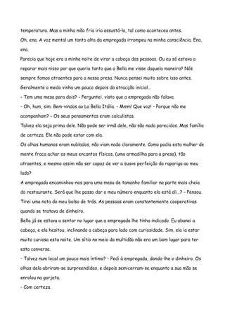temperatura. Mas a minha mão fria iria assustá-la, tal como aconteceu antes.

Oh, ena. A voz mental um tanto alta da empregada irrompeu na minha consciência. Ena,

ena.

Parecia que hoje era a minha noite de virar a cabeça das pessoas. Ou eu só estava a

reparar mais nisso por que queria tanto que a Bella me visse daquela maneira? Nós

sempre fomos atraentes para a nossa presa. Nunca pensei muito sobre isso antes.

Geralmente o medo vinha um pouco depois da atracção inicial…

- Tem uma mesa para dois? - Perguntei, visto que a empregada não falava.

- Oh, hum, sim. Bem-vindos ao La Bella Itália. - Mmm! Que voz! - Porque não me

acompanham? - Os seus pensamentos eram calculistas.

Talvez ela seja prima dele. Não pode ser irmã dele, não são nada parecidos. Mas família

de certeza. Ele não pode estar com ela.

Os olhos humanos eram nublados, não viam nada claramente. Como podia esta mulher de

mente fraca achar os meus encantos físicos, (uma armadilha para a presa), tão

atraentes, e mesmo assim não ser capaz de ver a suave perfeição da rapariga ao meu

lado?

A empregada encaminhou-nos para uma mesa de tamanho familiar na parte mais cheia

do restaurante. Será que lhe posso dar o meu número enquanto ela está ali…? - Pensou.

Tirei uma nota do meu bolso de trás. As pessoas eram constantemente cooperativas

quando se tratava de dinheiro.

Bella já se estava a sentar no lugar que a empregada lhe tinha indicado. Eu abanei a

cabeça, e ela hesitou, inclinando a cabeça para lado com curiosidade. Sim, ela ia estar

muito curiosa esta noite. Um sítio no meio da multidão não era um bom lugar para ter

esta conversa.

- Talvez num local um pouco mais íntimo? - Pedi à empregada, dando-lhe o dinheiro. Os

olhos dela abriram-se surpreendidos, e depois semicerram-se enquanto a sua mão se

enrolou na gorjeta.

- Com certeza.
 