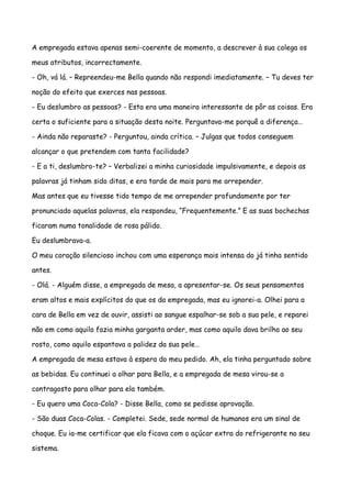 A empregada estava apenas semi-coerente de momento, a descrever à sua colega os

meus atributos, incorrectamente.

- Oh, vá lá. – Repreendeu-me Bella quando não respondi imediatamente. – Tu deves ter

noção do efeito que exerces nas pessoas.

- Eu deslumbro as pessoas? - Esta era uma maneira interessante de pôr as coisas. Era

certa o suficiente para a situação desta noite. Perguntava-me porquê a diferença…

- Ainda não reparaste? - Perguntou, ainda crítica. – Julgas que todos conseguem

alcançar o que pretendem com tanta facilidade?

- E a ti, deslumbro-te? – Verbalizei a minha curiosidade impulsivamente, e depois as

palavras já tinham sido ditas, e era tarde de mais para me arrepender.

Mas antes que eu tivesse tido tempo de me arrepender profundamente por ter

pronunciado aquelas palavras, ela respondeu, “Frequentemente.” E as suas bochechas

ficaram numa tonalidade de rosa pálido.

Eu deslumbrava-a.

O meu coração silencioso inchou com uma esperança mais intensa do já tinha sentido

antes.

- Olá. - Alguém disse, a empregada de mesa, a apresentar-se. Os seus pensamentos

eram altos e mais explícitos do que os da empregada, mas eu ignorei-a. Olhei para a

cara de Bella em vez de ouvir, assisti ao sangue espalhar-se sob a sua pele, e reparei

não em como aquilo fazia minha garganta arder, mas como aquilo dava brilho ao seu

rosto, como aquilo espantava a palidez da sua pele…

A empregada de mesa estava à espera do meu pedido. Ah, ela tinha perguntado sobre

as bebidas. Eu continuei a olhar para Bella, e a empregada de mesa virou-se a

contragosto para olhar para ela também.

- Eu quero uma Coca-Cola? - Disse Bella, como se pedisse aprovação.

- São duas Coca-Colas. - Completei. Sede, sede normal de humanos era um sinal de

choque. Eu ia-me certificar que ela ficava com o açúcar extra do refrigerante no seu

sistema.
 