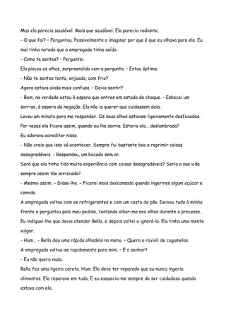 Mas ela parecia saudável. Mais que saudável. Ela parecia radiante.

- O que foi? – Perguntou. Possivelmente a imaginar por que é que eu olhava para ela. Eu

mal tinha notado que a empregada tinha saído.

- Como te sentes? - Perguntei.

Ela piscou os olhos, surpreendida com a pergunta. – Estou óptima.

- Não te sentes tonta, enjoada, com frio?

Agora estava ainda mais confusa. – Devia sentir?

- Bem, na verdade estou à espera que entres em estado de choque. - Esbocei um

sorriso, à espera da negação. Ela não ia querer que cuidassem dela.

Levou um minuto para me responder. Os seus olhos estavam ligeiramente desfocados.

Por vezes ela ficava assim, quando eu lhe sorria. Estaria ela… deslumbrada?

Eu adorava acreditar nisso.

- Não creio que isso vá acontecer. Sempre fui bastante boa a reprimir coisas

desagradáveis. - Respondeu, um bocado sem ar.

Será que ela tinha tido muita experiência com coisas desagradáveis? Seria a sua vida

sempre assim tão arriscada?

- Mesmo assim. – Disse-lhe. – Ficarei mais descansado quando ingerires algum açúcar e

comida.

A empregada voltou com os refrigerantes e com um cesto de pão. Deixou tudo à minha

frente e perguntou pelo meu pedido, tentando olhar-me nos olhos durante o processo.

Eu indiquei-lhe que devia atender Bella, e depois voltei a ignorá-la. Ela tinha uma mente

vulgar.

- Hum… - Bella deu uma rápida olhadela no menu. – Quero o ravioli de cogumelos.

A empregada voltou-se rapidamente para mim. – E o senhor?

- Eu não quero nada.

Bella fez uma ligeira careta. Hum. Ela deve ter reparado que eu nunca ingeria

alimentos. Ela reparava em tudo. E eu esquecia-me sempre de ser cuidadoso quando

estava com ela.
 