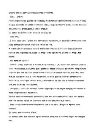 Esperei até que estivéssemos sozinhos novamente.

- Bebe. - Insisti.

Fiquei surpreendido quando ela obedeceu imediatamente sem nenhuma objecção. Bebeu

até que a garrafa estivesse totalmente vazia, e depois empurrei o meu copo na direcção

dela, um pouco preocupado. Sede ou choque?

Ela bebeu mais um bocado, e depois arrepiou-se.

- Tens frio?

- É só da Coca-Cola. - Disse, mas estremeceu novamente, os seus lábios tremeram como

se os dentes estivessem prestes a tiritar de frio.

A linda blusa que ela usava parecia demasiado fina para a proteger adequadamente,

parecia uma segunda pele, quase tão frágil como a primeira. Ela era tão frágil, tão

mortal.

- Não tens um casaco?

- Tenho! – Olhou à volta de si mesma, meio perplexa. – Oh, deixei-o no carro da Jessica.

Tirei o meu casaco, desejando que o gesto não fosse estragado pela minha temperatura

corporal. Era bom se fosse capaz de lhe oferecer um casaco aquecido. Ela olhou para

mim, as suas bochechas a corar novamente. O que é que ela estaria a pensar agora?

Passei-lhe o casaco por cima da mesa, e ela vestiu-o de uma vez, e tremeu novamente.

Sim, era óptimo se fosse quente.

- Obrigada. - Disse. Ela respirou fundo e depois puxou as longas mangas para liberar as

mãos. Respirou fundo novamente.

Estaria a noite finalmente a assentar? A cor dela ainda estava boa, a sua pele estava

num tom de rosa pálido em contraste com o azul-escuro da sua camisa.

- Essa cor azul condiz maravilhosamente com a tua pele. – Elogiei-a. Apenas a ser

honesto.

Ela corou, enaltecendo o efeito.

Ela parecia bem, mas não valia a pena arriscar. Empurrei o cestinho de pão na direcção

dela.
 
