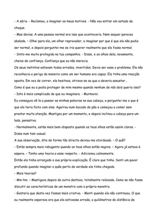 - A sério. - Reclamou, a imaginar os meus motivos. - Não vou entrar em estado de

choque.

- Mas devias. A uma pessoa normal era isso que aconteceria. Nem sequer pareces

abalada. – Olhei para ela, um olhar reprovador, a imaginar por que é que ela não podia

ser normal, e depois perguntei-me se iria querer realmente que ela fosse normal.

- Sinto-me muito protegida na tua companhia. - Disse, e os olhos dela, novamente,

cheios de confiança. Confiança que eu não merecia.

Os seus instintos estavam todos errados, invertidos. Devia ser esse o problema. Ela não

reconhecia o perigo da maneira como um ser humano era capaz. Ela tinha uma reacção

oposta. Em vez de correr, ela hesitava, atirava-se ao que a deveria assustar…

Como é que eu a podia proteger de mim mesmo quando nenhum de nós dois queria isso?

- Isto é mais complicado do que eu imaginara. - Murmurei.

Eu conseguia vê-la a passar as minhas palavras na sua cabeça, e perguntei-me o que é

que ela teria feito com elas. Agarrou num bocado de pão e começou a comer sem

prestar muita atenção. Mastigou por um momento, e depois inclinou a cabeça para um

lado, pensativa.

- Normalmente, estás mais bem-disposto quando os teus olhos estão assim claros. -

Disse num tom casual.

A sua observação, dita de forma tão directa deixou-me atordoado. – O quê?

- Estás sempre mais rabugento quando os teus olhos estão negros. – Agora já estava à

espera. – Tenho uma teoria a esse respeito. - Adicionou calmamente.

Então ela tinha arranjado a sua própria explicação. É claro que tinha. Senti um pavor

profundo quando imaginei o quão perto da verdade ela tinha chegado.

- Mais teorias?

- Mm-hm. – Mastigava depois de outra dentava, totalmente relaxada. Como se não fosse

discutir as características de um monstro com o próprio monstro.

- Gostaria que desta vez fosses mais criativa. - Menti quando ela não continuou. O que

eu realmente esperava era que ela estivesse errada, a quilómetros de distância da
 