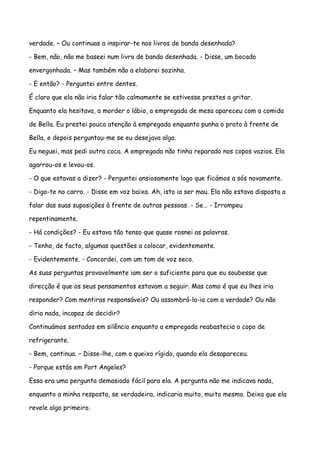 verdade. – Ou continuas a inspirar-te nos livros de banda desenhada?

- Bem, não, não me baseei num livro de banda desenhada. - Disse, um bocado

envergonhada. – Mas também não a elaborei sozinha.

- E então? - Perguntei entre dentes.

É claro que ela não iria falar tão calmamente se estivesse prestes a gritar.

Enquanto ela hesitava, a morder o lábio, a empregada de mesa apareceu com a comida

de Bella. Eu prestei pouca atenção à empregada enquanto punha o prato à frente de

Bella, e depois perguntou-me se eu desejava algo.

Eu neguei, mas pedi outra coca. A empregada não tinha reparado nos copos vazios. Ela

agarrou-os e levou-os.

- O que estavas a dizer? - Perguntei ansiosamente logo que ficámos a sós novamente.

- Digo-te no carro. - Disse em voz baixa. Ah, isto ia ser mau. Ela não estava disposta a

falar das suas suposições à frente de outras pessoas. - Se… - Irrompeu

repentinamente.

- Há condições? - Eu estava tão tenso que quase rosnei as palavras.

- Tenho, de facto, algumas questões a colocar, evidentemente.

- Evidentemente. - Concordei, com um tom de voz seco.

As suas perguntas provavelmente iam ser o suficiente para que eu soubesse que

direcção é que os seus pensamentos estavam a seguir. Mas como é que eu lhes iria

responder? Com mentiras responsáveis? Ou assombrá-la-ia com a verdade? Ou não

diria nada, incapaz de decidir?

Continuámos sentados em silêncio enquanto a empregada reabastecia o copo de

refrigerante.

- Bem, continua. – Disse-lhe, com o queixo rígido, quando ela desapareceu.

- Porque estás em Port Angeles?

Essa era uma pergunta demasiado fácil para ela. A pergunta não me indicava nada,

enquanto a minha resposta, se verdadeira, indicaria muito, muito mesmo. Deixa que ela

revele algo primeiro.
 