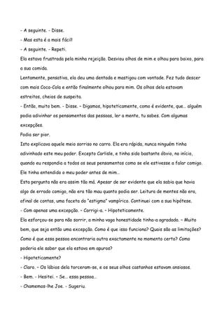 - A seguinte. - Disse.

- Mas esta é a mais fácil!

- A seguinte. - Repeti.

Ela estava frustrada pela minha rejeição. Desviou olhos de mim e olhou para baixo, para

a sua comida.

Lentamente, pensativa, ela deu uma dentada e mastigou com vontade. Fez tudo descer

com mais Coca-Cola e então finalmente olhou para mim. Os olhos dela estavam

estreitos, cheios de suspeita.

- Então, muito bem. - Disse. – Digamos, hipoteticamente, como é evidente, que… alguém

podia adivinhar os pensamentos das pessoas, ler a mente, tu sabes. Com algumas

excepções.

Podia ser pior.

Isto explicava aquele meio sorriso no carro. Ela era rápida, nunca ninguém tinha

adivinhado este meu poder. Excepto Carlisle, e tinha sido bastante óbvio, no início,

quando eu respondia a todos os seus pensamentos como se ele estivesse a falar comigo.

Ele tinha entendido o meu poder antes de mim…

Esta pergunta não era assim tão má. Apesar de ser evidente que ela sabia que havia

algo de errado comigo, não era tão mau quanto podia ser. Leitura de mentes não era,

afinal de contas, uma faceta do “estigma” vampírico. Continuei com a sua hipótese.

- Com apenas uma excepção. – Corrigi-a. – Hipoteticamente.

Ela esforçou-se para não sorrir, a minha vaga honestidade tinha-a agradado. – Muito

bem, que seja então uma excepção. Como é que isso funciona? Quais são as limitações?

Como é que essa pessoa encontraria outra exactamente no momento certo? Como

poderia ele saber que ela estava em apuros?

- Hipoteticamente?

- Claro. – Os lábios dela torceram-se, e os seus olhos castanhos estavam ansiosos.

- Bem. - Hesitei. – Se… essa pessoa…

- Chamemos-lhe Joe. - Sugeriu.
 