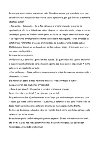 Eu tive que sorrir dado o entusiasmo dela. Ela achava mesmo que a verdade seria uma

coisa boa? Se os meus segredos fossem coisas agradáveis, por que é que eu a manteria

afastada deles?

- Joe, então. - Concordei. – Se o Joe estivesse a prestar atenção, o sentido de

oportunidade não teria tido de ser assim tão exacto. – Abanei a minha cabeça e reprimi

um arrepio quando me lembrei o quão perto eu estive de chegar demasiado tarde hoje.

– Só tu poderias arranjar sarilhos numa cidade assim tão pequena. Terias arrasado as

estatísticas referentes à taça de criminalidade da cidade por uma década, sabes.

Os lábios dela descaíram um bocado nas pontas e depois disse: - Estávamos a referir-

nos a um caso hipotético.

Eu ri-me da irritação dela.

Os lábios dela, a pele dela… pareciam tão suaves… Eu queria tocá-los. Queria empurrar

a sua sobrancelha franzida para cima com a ponta dos meus dedos. Impossível. A minha

pele seria um repelente para ela.

- Pois estávamos. - Disse, voltando ao nosso assunto antes de eu entrar em depressão. –

Chamamos-te Jane?

Ela inclinou-se sobre a mesa na minha direcção, toda a irritação e humor

desapareceram dos seus olhos arregalados.

- Como é que sabias? - Perguntou, a voz dela era baixa e intensa.

Devia dizer-lhe a verdade? E, se dissesse, que parte?

Eu queria contar-lhe. Queria merecer a confiança que ainda conseguia ver na sua cara.

- Sabes que podes confiar em mim. - Sussurrou, e estendeu a mão para frente como se

fosse tocar nas minhas onde estavam, em cima da mesa vazia à minha frente.

Eu tirei-as de alcance, odiando a ideia da reacção dela à minha pele fria e pétrea, e ela

deixou-a cair sobre a mesa.

Eu sabia que podia confiar nela para guardar segredo. Ela era inteiramente confiável,

até o fim. Mas eu não podia garantir que não ficasse horrorizada. Ela devia ficar

horrorizada. A verdade era horrível.
 