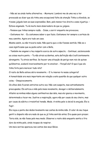- Não sei se ainda tenho alternativa. - Murmurei. Lembrei-me de uma vez a ter

provocado ao dizer que ela tinha uma excepcional falta de atenção Tinha-a ofendido, se

tivesse julgado bem as suas expressões. Bem, pelo menos tive direito a essa injustiça. –

Estava enganado. Tu és muito mais observadora do que eu julgava.

- Pensava que tinhas sempre razão. - Disse, a sorrir enquanto me provocava.

- Costumava ter. - Eu costumava saber o que fazia. Costumava ter sempre a certeza do

meu caminho. Agora era tudo um caos.

Mesmo assim, eu não trocaria nada. Não queria que a vida fizesse sentido. Não se o

caos significasse que eu podia estar com a Bella.

- Também me enganei a teu respeito acerca de outro aspecto. - Continuei, esclarecendo

as coisas noutro ponto. – Tu não atrais acidentes, esta definição não é suficientemente

abrangente. Tu atrais sarilhos. Se houver uma situação de perigo num raio de quinze

quilómetros, acabará invariavelmente por te envolver. - Porquê ela? O que é que ela

tinha feito para merecer tudo isto?

O rosto de Bella estava sério novamente. – E tu inseres-te nessa categoria?

A honestidade era mais importante em relação a esta questão do que qualquer outra

coisa. – Inequivocamente.

Os olhos dela ficaram estreitos outra vez. Não com suspeita, mas estranhamente

preocupados. Ela esticou a mão pela mesa novamente, devagar e deliberadamente.

Afastei as minhas mãos alguns centímetros das dela, mas ela ignorou o movimento,

determinada a tocar-me. Sustive a respiração, agora não por causa do seu cheiro, mas

por causa da súbita e irresistível tensão. Medo. A minha pele ia deixá-la enojada. Ela ia

fugir.

Ela roçou a ponta dos dedos levemente nas costas da minha mão. O calor do seu toque

gentil e disposto não era nada do que eu já tinha sentido antes. Era quase puro prazer.

Teria sido, se não fosse pelo meu medo. Observei o rosto dela enquanto sentia o frio

duro da minha pele, ainda incapaz de respirar.

Um meio sorriso apareceu nos cantos dos seus lábios.
 