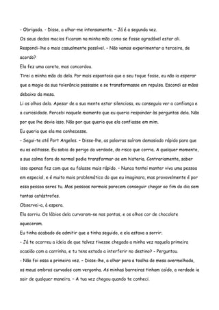 - Obrigada. - Disse, a olhar-me intensamente. – Já é a segunda vez.

Os seus dedos macios ficaram na minha mão como se fosse agradável estar ali.

Respondi-lhe o mais casualmente possível. – Não vamos experimentar a terceira, de

acordo?

Ela fez uma careta, mas concordou.

Tirei a minha mão da dela. Por mais espantoso que o seu toque fosse, eu não ia esperar

que a magia da sua tolerância passasse e se transformasse em repulsa. Escondi as mãos

debaixo da mesa.

Li os olhos dela. Apesar de a sua mente estar silenciosa, eu conseguia ver a confiança e

a curiosidade. Percebi naquele momento que eu queria responder às perguntas dela. Não

por que lhe devia isso. Não por que queria que ela confiasse em mim.

Eu queria que ela me conhecesse.

- Segui-te até Port Angeles. – Disse-lhe, as palavras saíram demasiado rápido para que

eu as editasse. Eu sabia do perigo da verdade, do risco que corria. A qualquer momento,

a sua calma fora do normal podia transformar-se em histeria. Contrariamente, saber

isso apenas fez com que eu falasse mais rápido. – Nunca tentei manter viva uma pessoa

em especial, e é muito mais problemático do que eu imaginara, mas provavelmente é por

essa pessoa seres tu. Mas pessoas normais parecem conseguir chegar ao fim do dia sem

tantas catástrofes.

Observei-a, à espera.

Ela sorriu. Os lábios dela curvaram-se nas pontas, e os olhos cor de chocolate

aqueceram.

Eu tinha acabado de admitir que a tinha seguido, e ela estava a sorrir.

- Já te ocorreu a ideia de que talvez tivesse chegado a minha vez naquela primeira

ocasião com a carrinha, e tu tens estado a interferir no destino? - Perguntou.

- Não foi essa a primeira vez. – Disse-lhe, a olhar para a toalha de mesa avermelhada,

os meus ombros curvados com vergonha. As minhas barreiras tinham caído, a verdade ia

sair de qualquer maneira. – A tua vez chegou quando te conheci.
 