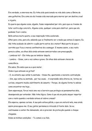 Era verdade, e enervava-me. Eu tinha sido posicionado na vida dela como a lâmina de

uma guilhotina. Era como se ela tivesse sido marcada para morrer por um destino cruel

e injusto.

Eu queria que alguma coisa, alguém, fosse responsável por isto, para que eu tivesse de

lutar contra algo concreto. Alguma coisa, qualquer coisa para destruir, para que ela

pudesse ficar a salvo.

Bella estava muito quieta, a sua respiração tinha acelerado.

Olhei para cima, para ela, sabendo que ia finalmente ver o medo que estava à espera. Eu

não tinha acabado de admitir o quão perto estive de a matar? Mais perto do que a

carrinha que ficou a meros centímetros de a esmagar. E mesmo assim, o seu rosto

parecia calmo, os olhos dela ainda estavam semicerrados com preocupação.

- Lembras-te? - Ela tinha que se lembrar daquilo.

- Lembro. - Disse, com a voz calma e grave. Os olhos dela estavam cheios de

consciência.

Ela sabia. Ela sabia que eu a quis matar.

Onde é que estavam os gritos?

- E, no entanto aqui estás tu sentada. – Disse-lhe, apontando a inerente contradição.

- Sim, aqui estou eu sentada… por tua causa. - A expressão dela alterou-se, tornou-se

curiosa, enquanto mudou subtilmente de assunto – Porque, de alguma forma tu sabias

como encontrar-me hoje…

Sem esperanças, forcei mais uma vez a barreira que protegia os pensamentos dela,

desesperado por entender. Não tinha lógica. Como é que ela se podia sequer importar

com o resto quando a verdade estava ali sobre a mesa?

Ela esperou, apenas curiosa. A sua pele estava pálida, o que era natural nela, mas ainda

assim preocupava-me. O seu jantar permanecia intocado à frente dela. Se eu

continuasse a contar-lhe demasiado, ela ia precisar de protecção quando o choque

chegasse.

Disse as minhas condições. – Tu comes e eu falo.
 